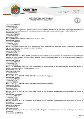 Valor unitário: R$ 0,9900
Quantidade: 600,00
Valor total: R$ 594,00
Item 7: FLANELA, 100% algodão, medindo 25 x 40cm, com tolerância nas medidas de 5%, baínha padronizada (acabamento em
overlock), cor amarela; a flanela deverá ter a etiqueta constando os dados do produto, sua composição e dados do fabricante.
Marca/Modelo: ITATEX
Valor unitário: R$ 0,0550
Quantidade: 1000,00
Valor total: R$ 55,00
Item 8: LIMPA CARPET E ESTOFADOS,frasco c/ no mínimo 500ml.
Marca/Modelo: KARPEX
Valor unitário: R$ 3,0000
Quantidade: 100,00
Valor total: R$ 300,00
Item 9: LIMPA VIDROS,frasco com 500ml, embalado em frasco inquebrável,com tampa tipo flip-top, a composição deverá estar
expressa na embalagem, com registro no ministério da saúde..
Marca/Modelo: DA ILHA
Valor unitário: R$ 1,1500
Quantidade: 700,00
Valor total: R$ 805,00
Item 10: LIMPADOR MULTIUSO, 500ML, para limpeza geral, contendo como componente ativo:alquilbenzeno ou dodecilbenzeno
sulfonato de sódio, embalado em frasco plástico resistente e opaco, com tampa squeeze ou flip top, firmemente presa, impedindo o
vazamento do produto..
Marca/Modelo: DA ILHA
Valor unitário: R$ 1,1000
Quantidade: 800,00
Valor total: R$ 880,00
Item 11: LUSTRA MÓVEIS,frasco com 200 ml, para superfície de madeira, á base de óleo mineral e vegetal, aromatizante, registro do
produto e fabricante, conforme exigência da port. nº 5/snvs.
Marca/Modelo: FACILLE
Valor unitário: R$ 1,9500
Quantidade: 200,00
Valor total: R$ 390,00
Item 12: LUVA DE LÁTEX COM FORRO - EPI068cor amarela, tamanho (g)grande.
Marca/Modelo: SANRO
Valor unitário: R$ 1,7000
Quantidade: 150,00
Valor total: R$ 255,00
Item 13: LUVA DE LÁTEX COM FORRO - EPI068cor amarela, tamanho (m)médio.
Marca/Modelo: SANRO
Valor unitário: R$ 1,7000
Quantidade: 150,00
Valor total: R$ 255,00
Item 14: PALHA DE AÇO Nº 0,com peso líquido mínimo de 30g, embalada separadamente com identificação do produto na
embalagem..
Marca/Modelo: SANYBRILHO
Valor unitário: R$ 0,4000
Quantidade: 100,00
Valor total: R$ 40,00
Item 15: PALHA DE AÇO NR. 1com peso líquido mínimo de 30g, embalada separadamente com identificação do produto na
embalagem..
Marca/Modelo: SANYBRILHO
Valor unitário: R$ 0,4000
Quantidade: 150,00
Valor total: R$ 60,00
Item 16: PALHA,de aço nr. 2, com peso líquido de 25 a 30 gramas embalada separadamente com identificação do produto na
embalagem..
Marca/Modelo: SANYBRILHO
DIÁRIO OFICIAL ELETRÔNICO
ATOS DO MUNICÍPIO DE CURITIBA
Nº104 - ANOII
CURITIBA, TERÇA-FEIRA, 4 DEJUNHODE2013
Página 23
 
