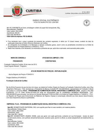 Item 56: SABONETE,em barra, embalagem unitária de papel não transparente, 90g,.
Marca/Modelo: FRANCIS
Valor unitário: R$ 0,6000
Quantidade: 800,00
Valor total: R$ 480,00
Valor total da empresa: R$ 32.499,00.
Fica declarado que o preço constante da presente ata, portanto registrado, é válido por 12 (doze) meses, contado da data da
publicação desta ata no Diário Oficial do Município de Curitiba.
As obrigações da Contratada e do Município e demais condições gerais, assim como as penalidades encontram-se no Edital de
Embasamento do Pregão Eletrônico n°049/2012 – FCC.
Nada mais havendo a ser declarado, foi encerrada a presente ata que, após lida e aprovada, será assinada pelas partes.
MARCOS CORDIOLLI ATACADO DALIMPEZA LTDA
PRESIDENTE CONTRATADA
Fundação Cultural de Curitiba, 29 de maio de 2013.
Cezar Augusto Muraski : Pregoeiro
ATADE REGISTRO DE PREÇOS - REPUBLICAÇÃO
Ata de Registro de Preços nº 004/2013
Pregão Eletrônico Nº 049/2012
Fundação Cultural de Curitiba
No dia 08 de Fevereiro do ano de dois mil e treze, na cidade de Curitiba, Estado do Paraná, na Fundação Cultural de Curitiba, sito à Rua
Engenheiro Rebouças, 1732, reuniram-se o Presidente Sr..Marcos Cordiolli,CPF 403.508.609-63, representante da Fundação Cultural
de Curitiba e a empresa P.A.S. - PROGRAMA DE ALIMENTAÇÃO SOCIAL INDÚSTRIA E COMÉRCIO LTDA. situada à Rua RIO
EUFRATES, 317 Pr, CNPJ 08.903.201/0001-00 neste ato representado pelo Sr, FERNANDO HENRIQUE MONTANARI , CPF
009.468.689-05 para proceder, nos termos do Decreto Municipal nº1550 de 2006 e do Edital de Pregão Eletrônico nº 049/2012 – FCC,
ao Registro de Preços para fornecimento de Materiais de Higiene, limpeza e conservação referente aos itens abaixo descriminados,
com seus respectivos preços e quantidades.
EMPRESA: P.A.S. - PROGRAMADE ALIMENTAÇÃO SOCIAL INDÚSTRIAE COMÉRCIO LTDA.
Item 50: DESINFETANTE EM PEDRA, 35G, com suporte para fixar no vaso sanitário, em material plástico.
Marca/Modelo: Perfect Clean
Valor unitário: R$ 0,5900
Quantidade: 2000
Valor total: R$ 1.180,00
Item 51: DESINFETANTE LÍQUIDO, 500ML, para uso geral, com ação germicida, contendo em sua formulação: cloreto de alquil
dimetil benzil amônio, com perfume (brisa/marine/oceano, lavanda suave, jasmim ou floral, ou ainda baby/perfume de bebê/carinho ou
similar),.
Marca/Modelo: Solidol
Valor unitário: R$ 0,9300
Quantidade: 3500
Valor total: R$ 3.255,00
DIÁRIO OFICIAL ELETRÔNICO
ATOS DO MUNICÍPIO DE CURITIBA
Nº104 - ANOII
CURITIBA, TERÇA-FEIRA, 4 DEJUNHODE2013
Página 25
 