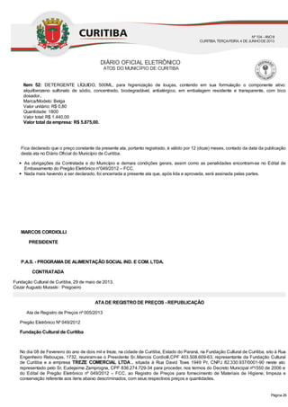 Item 52: DETERGENTE LÍQUIDO, 500ML, para higienização de louças, contendo em sua formulação o componente ativo:
alquilbenzeno sulfonato de sódio, concentrado, biodegradável, antialérgico, em embalagem resistente e transparente, com bico
dosador..
Marca/Modelo: Belga
Valor unitário: R$ 0,80
Quantidade: 1800
Valor total: R$ 1.440,00
Valor total da empresa: R$ 5.875,00.
Fica declarado que o preço constante da presente ata, portanto registrado, é válido por 12 (doze) meses, contado da data da publicação
desta ata no Diário Oficial do Município de Curitiba.
As obrigações da Contratada e do Município e demais condições gerais, assim como as penalidades encontram-se no Edital de
Embasamento do Pregão Eletrônico n°049/2012 – FCC.
Nada mais havendo a ser declarado, foi encerrada a presente ata que, após lida e aprovada, será assinada pelas partes.
MARCOS CORDIOLLI
PRESIDENTE
P.A.S. - PROGRAMADE ALIMENTAÇÃO SOCIAL IND. E COM. LTDA.
CONTRATADA
Fundação Cultural de Curitiba, 29 de maio de 2013.
Cezar Augusto Muraski : Pregoeiro
ATADE REGISTRO DE PREÇOS - REPUBLICAÇÃO
Ata de Registro de Preços nº 005/2013
Pregão Eletrônico Nº 049/2012
Fundação Cultural de Curitiba
No dia 08 de Fevereiro do ano de dois mil e treze, na cidade de Curitiba, Estado do Paraná, na Fundação Cultural de Curitiba, sito à Rua
Engenheiro Rebouças, 1732, reuniram-se o Presidente Sr..Marcos Cordiolli,CPF 403.508.609-63, representante da Fundação Cultural
de Curitiba e a empresa TREZE COMERCIAL LTDA . situada à Rua David Tows 1949 Pr, CNPJ 82.330.937/0001-90 neste ato
representado pelo Sr, Eudejaime Zamprogna, CPF 836.274.729-34 para proceder, nos termos do Decreto Municipal nº1550 de 2006 e
do Edital de Pregão Eletrônico nº 049/2012 – FCC, ao Registro de Preços para fornecimento de Materiais de Higiene, limpeza e
conservação referente aos itens abaixo descriminados, com seus respectivos preços e quantidades.
DIÁRIO OFICIAL ELETRÔNICO
ATOS DO MUNICÍPIO DE CURITIBA
Nº104 - ANOII
CURITIBA, TERÇA-FEIRA, 4 DEJUNHODE2013
Página 26
 