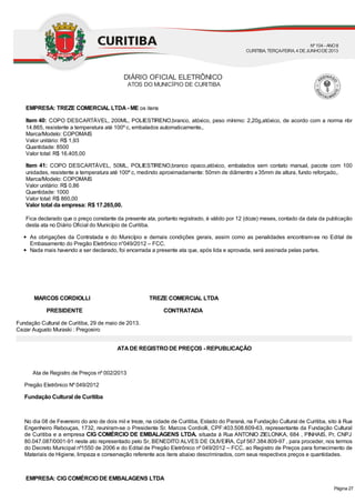 EMPRESA: TREZE COMERCIAL LTDA- ME os itens
Item 40: COPO DESCARTÁVEL, 200ML, POLIESTIRENO,branco, atóxico, peso mínimo: 2,20g,atóxico, de acordo com a norma nbr
14.865, resistente a temperatura até 100º c, embalados automaticamente,.
Marca/Modelo: COPOMAIS
Valor unitário: R$ 1,93
Quantidade: 8500
Valor total: R$ 16.405,00
Item 41: COPO DESCARTÁVEL, 50ML, POLIESTIRENO,branco opaco,atóxico, embalados sem contato manual, pacote com 100
unidades, resistente a temperatura até 100º c, medindo aproximadamente: 50mm de diâmentro x 35mm de altura, fundo reforçado,.
Marca/Modelo: COPOMAIS
Valor unitário: R$ 0,86
Quantidade: 1000
Valor total: R$ 860,00
Valor total da empresa: R$ 17.265,00.
Fica declarado que o preço constante da presente ata, portanto registrado, é válido por 12 (doze) meses, contado da data da publicação
desta ata no Diário Oficial do Município de Curitiba.
As obrigações da Contratada e do Município e demais condições gerais, assim como as penalidades encontram-se no Edital de
Embasamento do Pregão Eletrônico n°049/2012 – FCC.
Nada mais havendo a ser declarado, foi encerrada a presente ata que, após lida e aprovada, será assinada pelas partes.
MARCOS CORDIOLLI TREZE COMERCIAL LTDA
PRESIDENTE CONTRATADA
Fundação Cultural de Curitiba, 29 de maio de 2013.
Cezar Augusto Muraski : Pregoeiro
ATADE REGISTRO DE PREÇOS - REPUBLICAÇÃO
Ata de Registro de Preços nº 002/2013
Pregão Eletrônico Nº 049/2012
Fundação Cultural de Curitiba
No dia 08 de Fevereiro do ano de dois mil e treze, na cidade de Curitiba, Estado do Paraná, na Fundação Cultural de Curitiba, sito à Rua
Engenheiro Rebouças, 1732, reuniram-se o Presidente Sr. Marcos Cordiolli, CPF:403.508.609-63, representante da Fundação Cultural
de Curitiba e a empresa CIG COMÉRCIO DE EMBALAGENS LTDA. situada à Rua ANTONIO ZIELONKA, 684 , PINHAIS, Pr, CNPJ
80.047.087/0001-91 neste ato representado pelo Sr, BENEDITO ALVES DE OLIVEIRA, Cpf 567.384.809-97 , para proceder, nos termos
do Decreto Municipal nº1550 de 2006 e do Edital de Pregão Eletrônico nº 049/2012 – FCC, ao Registro de Preços para fornecimento de
Materiais de Higiene, limpeza e conservação referente aos itens abaixo descriminados, com seus respectivos preços e quantidades.
EMPRESA: CIG COMÉRCIO DE EMBALAGENS LTDA
DIÁRIO OFICIAL ELETRÔNICO
ATOS DO MUNICÍPIO DE CURITIBA
Nº104 - ANOII
CURITIBA, TERÇA-FEIRA, 4 DEJUNHODE2013
Página 27
 