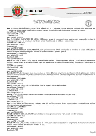 Item 18: BALDE EM PLÁSTICO, CAPACIDADE MÍNIMA DE 10 L, com alça e borda reforçada, produzido com plástico de alta
resistência; deverá possuir identificação do produto, marca e dados do fabricante devidamente impressos na mesma..
Marca/Modelo: ARQPLAST
Valor unitário: R$ 1,6100
Quantidade: 120
Valor total: R$ 193,2000
Item 19: BENZINA, EMBALAGEM DE VIDRO, 1000ML,com tampa de rosca que impeça vazamentos e evaporação,no rótulo da
embalagem individual e da embalagem final deverá constar nº do lote, data de validade e procedência..
Marca/Modelo: QUIMIDROL
Valor unitário: R$ 12,6000
Quantidade: 40
Valor total: R$ 504,0000
Item 20: DESODORIZADOR DE AR, AEROSOL, com aproximadamente 400ml, com registro no ministério da saúde, notificação de
isenção de registro emitida pela agência nacional de vigilância sanitária - gerência geral de.
Marca/Modelo: ULTRA FRESH
Valor unitário: R$ 3,3200
Quantidade: 300
Valor total: R$ 996,0000
Item 21: ESCOVA, FORMATO OVAL, manual, base resistente, medindo 7 x 13cm, cerdas em nylon de 2,5 cm (tolerância nas medidas
de 5%); a escova deverá ter no mínimo 50 tufos (cada tufo deverá conter no mínimo 50 cerdas rígidas); etiqueta com a identificação do
produto,.
Marca/Modelo: CANADÁ
Valor unitário: R$ 1,7000
Quantidade: 50
Valor total: R$ 85,0000
Item 22: ESCOVA,de nylon, para lavar piso, medindo no mínimo 20cm de comprimento, com base resistente plástica, em madeira
polida ou madeira revestida em plástico, cerdas medindo 0,80mm de diâmetro x 4cm de comprimento, dispostas em 04 carreiras de
furos justapostos.
Marca/Modelo: PEROVINHA
Valor unitário: R$ 2,7500
Quantidade: 50
Valor total: R$ 137,5000
Item 23: FILTRO DE PAPEL, Nº 103, descartável, caixa de papelão, com 30 a 40 unidades..
Marca/Modelo: ITAMARATY
Valor unitário: R$ 1,6000
Quantidade: 600
Valor total: R$ 960,0000
Item 24: FÓSFORO,em madeira, pacote com 10 caixas, com aproximadamente50 palitos em cada caixa.
Marca/Modelo: PARANÁ
Valor unitário: R$ 1,3000
Quantidade: 200
Valor total: R$ 260,0000
Item 25: MULTI-INSETICIDA,em aerosol, contendo entre 300 a 450ml.o produto deverá possuir registro no ministério da saúde e
informações sobre risco e segurança..
Marca/Modelo: ULTRA INSET
Valor unitário: R$ 3,8500
Quantidade: 70
Valor total: R$ 269,5000
Item 26: MEXEDOR DE CAFÉ, GRANDE, em plástico, medindo aproximadamente 11cm, pacote com 250 unidades.
Marca/Modelo: MEXA BEM
Valor unitário: R$ 2,3800
Quantidade: 500
Valor total: R$ 1.190,0000
Item 27: PÁ PARA LIXO,em folha zincada, medindo 19 x 19cm, com cabo medindo 20cm de comprimento, do mesmo material ou em
madeira polida, colocado (tolerância nas medidas de 5%)..
Marca/Modelo: CANADÁ
Valor unitário: R$ 3,3600
Quantidade: 100
DIÁRIO OFICIAL ELETRÔNICO
ATOS DO MUNICÍPIO DE CURITIBA
Nº104 - ANOII
CURITIBA, TERÇA-FEIRA, 4 DEJUNHODE2013
Página 28
 