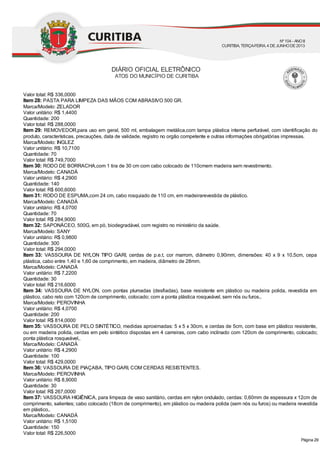 Valor total: R$ 336,0000
Item 28: PASTA PARA LIMPEZA DAS MÃOS COM ABRASIVO 500 GR.
Marca/Modelo: ZELADOR
Valor unitário: R$ 1,4400
Quantidade: 200
Valor total: R$ 288,0000
Item 29: REMOVEDOR,para uso em geral, 500 ml, embalagem metálica,com tampa plástica interna perfurável, com identificação do
produto, características, precauções, data de validade, registro no orgão competente e outras informações obrigatórias impressas.
Marca/Modelo: INGLEZ
Valor unitário: R$ 10,7100
Quantidade: 70
Valor total: R$ 749,7000
Item 30: RODO DE BORRACHA,com 1 tira de 30 cm com cabo colocado de 110cmem madeira sem revestimento.
Marca/Modelo: CANADÁ
Valor unitário: R$ 4,2900
Quantidade: 140
Valor total: R$ 600,6000
Item 31: RODO DE ESPUMA,com 24 cm, cabo rosquiado de 110 cm, em madeirarevestida de plástico.
Marca/Modelo: CANADÁ
Valor unitário: R$ 4,0700
Quantidade: 70
Valor total: R$ 284,9000
Item 32: SAPONÁCEO, 500G, em pó, biodegradável, com registro no ministério da saúde.
Marca/Modelo: SANY
Valor unitário: R$ 0,9800
Quantidade: 300
Valor total: R$ 294,0000
Item 33: VASSOURA DE NYLON TIPO GARI, cerdas de p.e.t, cor marrom, diâmetro 0,90mm, dimensões: 40 x 9 x 10,5cm, cepa
plástica, cabo entre 1,40 e 1,60 de comprimento, em madeira, diâmetro de 28mm.
Marca/Modelo: CANADÁ
Valor unitário: R$ 7,2200
Quantidade: 30
Valor total: R$ 216,6000
Item 34: VASSOURA DE NYLON, com pontas plumadas (desfiadas), base resistente em plástico ou madeira polida, revestida em
plástico, cabo reto com 120cm de comprimento, colocado; com a ponta plástica rosqueável, sem nós ou furos,.
Marca/Modelo: PEROVINHA
Valor unitário: R$ 4,0700
Quantidade: 200
Valor total: R$ 814,0000
Item 35: VASSOURA DE PELO SINTÉTICO, medidas aproximadas: 5 x 5 x 30cm, e cerdas de 5cm, com base em plástico resistente,
ou em madeira polida, cerdas em pelo sintético dispostas em 4 carreiras, com cabo inclinado com 120cm de comprimento, colocado;
ponta plástica rosqueável,.
Marca/Modelo: CANADÁ
Valor unitário: R$ 4,2900
Quantidade: 100
Valor total: R$ 429,0000
Item 36: VASSOURA DE PIAÇABA, TIPO GARI, COM CERDAS RESISTENTES.
Marca/Modelo: PEROVINHA
Valor unitário: R$ 8,9000
Quantidade: 30
Valor total: R$ 267,0000
Item 37: VASSOURA HIGIÊNICA, para limpeza de vaso sanitário, cerdas em nylon ondulado, cerdas: 0,60mm de espessura x 12cm de
comprimento, salientes; cabo colocado (18cm de comprimento), em plástico ou madeira polida (sem nós ou furos) ou madeira revestida
em plástico,.
Marca/Modelo: CANADÁ
Valor unitário: R$ 1,5100
Quantidade: 150
Valor total: R$ 226,5000
DIÁRIO OFICIAL ELETRÔNICO
ATOS DO MUNICÍPIO DE CURITIBA
Nº104 - ANOII
CURITIBA, TERÇA-FEIRA, 4 DEJUNHODE2013
Página 29
 