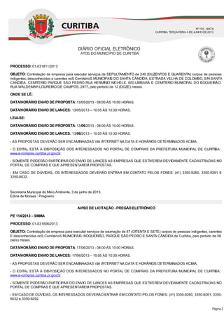 PROCESSO: 01-031811/2013
OBJETO: Contratação de empresa para executar serviços de SEPULTAMENTO de 240 (DUZENTOS E QUARENTA) corpos de pessoas
indigentes, desconhecidas e carentes noS CemitérioS MUNICIPAIS DO SANTA CÂNDIDA, ESTRADA VELHA DE COLOMBO, S/N-SANTA
CANDIDA, CEMITERIO PARQUE SÃO PEDRO RUA HERMÍNIO NICHELE, 600-UMBARÁ E CEMITÉRIO MUNICIPAL DO BOQUEIRÃO,
RUA WALDEMAR LOUREIRO DE CAMPOS, 2977, pelo período de 12 (DOZE) meses.
ONDE SE LÊ:
DATA/HORÁRIO ENVIO DE PROPOSTA: 13/05/2013 - 08:00 ÀS 10:00 HORAS.
DATA/HORÁRIO ENVIO DE LANCES: 13/05/2013 – 10:05 ÀS 10:30 HORAS.
LEIA-SE:
DATA/HORÁRIO ENVIO DE PROPOSTA: 13/06/2013 - 08:00 ÀS 10:00 HORAS.
DATA/HORÁRIO ENVIO DE LANCES: 13/06/2013 – 10:05 ÀS 10:30 HORAS.
- AS PROPOSTAS DEVERÃO SER ENCAMINHADAS VIA INTERNET NA DATA E HORÁRIOS DETERMINADOS ACIMA.
- O EDITAL ESTÁ À DISPOSIÇÃO DOS INTERESSADOS NO PORTAL DE COMPRAS DA PREFEITURA MUNICIPAL DE CURITIBA:
www.e-compras.curitiba.pr.gov.br
- SOMENTE PODERÃO PARTICIPAR DO ENVIO DE LANCES AS EMPRESAS QUE ESTIVEREM DEVIDAMENTE CADASTRADAS NO
PORTAL DE COMPRAS E QUE APRESENTAREM PROPOSTAS.
- EM CASO DE DÚVIDAS, OS INTERESSADOS DEVERÃO ENTRAR EM CONTATO PELOS FONES: (41) 3350-9260, 3350-9261 E
3350-8032.
Secretaria Municipal do Meio Ambiente, 3 de junho de 2013.
Edina de Moraes : Pregoeiro
AVISO DE LICITAÇÃO - PREGÃO ELETRÔNICO
PE 114/2013 – SMMA
PROCESSO: 01-031806/2013
OBJETO: Contratação de empresa para executar serviços de exumação de 87 (OITENTA E SETE) corpos de pessoas indigentes, carentes
E desconhecidas noS CemitérioS MUNICIPAIS: BOQUEIRÃO, PARQUE SÃO PEDRO E SANTA CÂNDIDA de Curitiba, pelo período de 06
(seis) meses.
DATA/HORÁRIO ENVIO DE PROPOSTA: 17/06/2013 - 08:00 ÀS 10:00 HORAS.
DATA/HORÁRIO ENVIO DE LANCES: 17/06/2013 – 10:05 ÀS 10:30 HORAS.
- AS PROPOSTAS DEVERÃO SER ENCAMINHADAS VIA INTERNET NA DATA E HORÁRIOS DETERMINADOS ACIMA.
- O EDITAL ESTÁ À DISPOSIÇÃO DOS INTERESSADOS NO PORTAL DE COMPRAS DA PREFEITURA MUNICIPAL DE CURITIBA:
www.e-compras.curitiba.pr.gov.br
- SOMENTE PODERÃO PARTICIPAR DO ENVIO DE LANCES AS EMPRESAS QUE ESTIVEREM DEVIDAMENTE CADASTRADAS NO
PORTAL DE COMPRAS E QUE APRESENTAREM PROPOSTAS.
- EM CASO DE DÚVIDAS, OS INTERESSADOS DEVERÃO ENTRAR EM CONTATO PELOS FONES: (41) 3350-9260, 3350-9261, 3350-
8032 e 3350-9292.
DIÁRIO OFICIAL ELETRÔNICO
ATOS DO MUNICÍPIO DE CURITIBA
Nº104 - ANOII
CURITIBA, TERÇA-FEIRA, 4 DEJUNHODE2013
Página 3
 