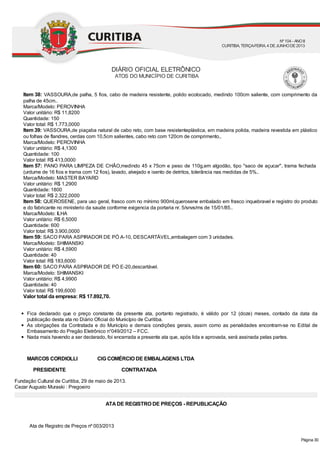 Item 38: VASSOURA,de palha, 5 fios, cabo de madeira resistente, polido ecolocado, medindo 100cm saliente, com comprimento da
palha de 45cm..
Marca/Modelo: PEROVINHA
Valor unitário: R$ 11,8200
Quantidade: 150
Valor total: R$ 1.773,0000
Item 39: VASSOURA,de piaçaba natural de cabo reto, com base resistenteplástica, em madeira polida, madeira revestida em plástico
ou folhas de flandres, cerdas com 10,5cm salientes, cabo reto com 120cm de comprimento,.
Marca/Modelo: PEROVINHA
Valor unitário: R$ 4,1300
Quantidade: 100
Valor total: R$ 413,0000
Item 57: PANO PARA LIMPEZA DE CHÃO,medindo 45 x 75cm e peso de 110g,em algodão, tipo "saco de açucar", trama fechada
(urdume de 16 fios e trama com 12 fios), lavado, alvejado e isento de detritos, tolerância nas medidas de 5%..
Marca/Modelo: MASTER BAYARD
Valor unitário: R$ 1,2900
Quantidade: 1800
Valor total: R$ 2.322,0000
Item 58: QUEROSENE, para uso geral, frasco com no mínimo 900ml,querosene embalado em frasco inquebravel e registro do produto
e do fabricante no ministerio da saude conforme exigencia da portaria nr. 5/snvs/ms de 15/01/85..
Marca/Modelo: ILHA
Valor unitário: R$ 6,5000
Quantidade: 600
Valor total: R$ 3.900,0000
Item 59: SACO PARA ASPIRADOR DE PÓ A-10, DESCARTÁVEL,embalagem com 3 unidades.
Marca/Modelo: SHIMANSKI
Valor unitário: R$ 4,5900
Quantidade: 40
Valor total: R$ 183,6000
Item 60: SACO PARA ASPIRADOR DE PÓ E-20,descartável.
Marca/Modelo: SHIMANSKI
Valor unitário: R$ 4,9900
Quantidade: 40
Valor total: R$ 199,6000
Valor total da empresa: R$ 17.892,70.
Fica declarado que o preço constante da presente ata, portanto registrado, é válido por 12 (doze) meses, contado da data da
publicação desta ata no Diário Oficial do Município de Curitiba.
As obrigações da Contratada e do Município e demais condições gerais, assim como as penalidades encontram-se no Edital de
Embasamento do Pregão Eletrônico n°049/2012 – FCC.
Nada mais havendo a ser declarado, foi encerrada a presente ata que, após lida e aprovada, será assinada pelas partes.
MARCOS CORDIOLLI CIG COMÉRCIO DE EMBALAGENS LTDA
PRESIDENTE CONTRATADA
Fundação Cultural de Curitiba, 29 de maio de 2013.
Cezar Augusto Muraski : Pregoeiro
ATADE REGISTRO DE PREÇOS - REPUBLICAÇÃO
Ata de Registro de Preços nº 003/2013
DIÁRIO OFICIAL ELETRÔNICO
ATOS DO MUNICÍPIO DE CURITIBA
Nº104 - ANOII
CURITIBA, TERÇA-FEIRA, 4 DEJUNHODE2013
Página 30
 