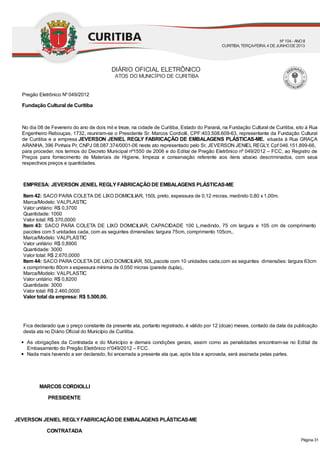 Pregão Eletrônico Nº 049/2012
Fundação Cultural de Curitiba
No dia 08 de Fevereiro do ano de dois mil e treze, na cidade de Curitiba, Estado do Paraná, na Fundação Cultural de Curitiba, sito à Rua
Engenheiro Rebouças, 1732, reuniram-se o Presidente Sr. Marcos Cordiolli, CPF:403.508.609-63, representante da Fundação Cultural
de Curitiba e a empresa JEVERSON JENIEL REGLY FABRICAÇÃO DE EMBALAGENS PLÁSTICAS-ME. situada à Rua GRAÇA
ARANHA, 396 Pinhais Pr, CNPJ 08.087.374/0001-06 neste ato representado pelo Sr, JEVERSON JENIEL REGLY, Cpf 046.151.899-66,
para proceder, nos termos do Decreto Municipal nº1550 de 2006 e do Edital de Pregão Eletrônico nº 049/2012 – FCC, ao Registro de
Preços para fornecimento de Materiais de Higiene, limpeza e conservação referente aos itens abaixo descriminados, com seus
respectivos preços e quantidades.
EMPRESA: JEVERSON JENIEL REGLYFABRICAÇÃO DE EMBALAGENS PLÁSTICAS-ME
Item 42: SACO PARA COLETA DE LIXO DOMICILIAR, 150L preto, espessura de 0,12 micras, medindo 0,80 x 1,00m.
Marca/Modelo: VALPLASTIC
Valor unitário: R$ 0,3700
Quantidade: 1000
Valor total: R$ 370,0000
Item 43: SACO PARA COLETA DE LIXO DOMICILIAR, CAPACIDADE 100 L,medindo, 75 cm largura e 105 cm de comprimento
pacotes com 5 unidades cada, com as seguintes dimensões: largura 75cm, comprimento 105cm,.
Marca/Modelo: VALPLASTIC
Valor unitário: R$ 0,8900
Quantidade: 3000
Valor total: R$ 2.670,0000
Item 44: SACO PARA COLETA DE LIXO DOMICILIAR, 50L,pacote com 10 unidades cada,com as seguintes dimensões: largura 63cm
x comprimento 80cm x espessura mínima de 0,050 micras (parede dupla),.
Marca/Modelo: VALPLASTIC
Valor unitário: R$ 0,8200
Quantidade: 3000
Valor total: R$ 2.460,0000
Valor total da empresa: R$ 5.500,00.
Fica declarado que o preço constante da presente ata, portanto registrado, é válido por 12 (doze) meses, contado da data da publicação
desta ata no Diário Oficial do Município de Curitiba.
As obrigações da Contratada e do Município e demais condições gerais, assim como as penalidades encontram-se no Edital de
Embasamento do Pregão Eletrônico n°049/2012 – FCC.
Nada mais havendo a ser declarado, foi encerrada a presente ata que, após lida e aprovada, será assinada pelas partes.
MARCOS CORDIOLLI
PRESIDENTE
JEVERSON JENIEL REGLYFABRICAÇÃO DE EMBALAGENS PLÁSTICAS-ME
CONTRATADA
DIÁRIO OFICIAL ELETRÔNICO
ATOS DO MUNICÍPIO DE CURITIBA
Nº104 - ANOII
CURITIBA, TERÇA-FEIRA, 4 DEJUNHODE2013
Página 31
 