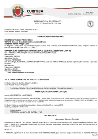 Nomeia para Cargo em Comissão.
Fundação Cultural de Curitiba, 29 de maio de 2013.
Cezar Augusto Muraski : Pregoeiro
EDITAL DE RESULTADO RESUMIDO
PREGÃO ELETRÔNICO PE 6/2013 FCC
OBJETO: Conserto de eletrodomésticos/eletroeletrônicos
CRITÉRIO: MENOR PREÇO LOTE
O Pregoeiro , torna público a quem interessar possa, que os itens vencidos, e devidamente classificados, para a empresa abaixo, no
PREGÃO ELETRÔNICO PE 6/2013 FCC são :
EMPRESA: G.M.G COMÉRCIO DE MOVÉIS MÁQUINAS EQUIP. PARAESCRITÓRIO LTDA- ME
Item 1: SERVIÇO, MANUTENÇÃO EM APARELHOS ELETRODOMÉSTICOS.
Marca/Modelo:
Valor unitário: R$ 75,00
Quantidade: 200,00
Valor total: R$ 15.000,00
Item 2: SERVIÇO, MANUTENÇÃO/CONSERTO EM APARELHOS ELETROELETRONICOS, demais especificações inseridas e previstas
em edital.
Marca/Modelo:
Valor unitário: R$ 85,00
Quantidade: 200,00
Valor total: R$ 17.000,00
Valor total da empresa: R$ 32.000,00.
TOTAL GERAL DO PROCESSO PE 6/2013 FCC = R$ 32.000,00
Fundação Cultural de Curitiba, 3 de junho de 2013.
Cezar Augusto Muraski : Pregoeiro
FUNDAÇÃO ESTATAL DE ATENÇÃO ESPECIALIZADA EM SAÚDE DE CURITIBA - FEAES
RATIFICAÇÃO DE DISPENSADE LICITAÇÃO
Empresa "UHY MOREIRA - AUDITORES”.
RATIFICO o ato de contratação da empresa “UHYMOREIRA - AUDITORES”, mediante dispensa de licitação prevista no ar go 24, inciso II da Lei Federal nº
8.666/93, lastreada em posicionamento jurídico, parecer nº074/2013-AJUR/FEAES, conforme o processo administra vo nº052/2013-FEAES, de 21/05/2013, e com
espeque no parágrafo segundo do artigo 21do Decreto nº 2028/2011.
Fundação Estatal de Atenção Especializada em Saúde de Curitiba, 29 de maio de 2013.
Gustavo Justo Schulz : Diretor Geral
Poder Executivo
PREFEITURA MUNICIPAL DE CURITIBA - PMC
DECRETO Nº 887
O PREFEITO MUNICIPAL DE CURITIBA, CAPITAL DO ESTADO DO PARANÁ, no uso das atribuições legais que lhe foram conferidas pelo
artigo 72, inciso IV da Lei Orgânica do Município de Curitiba, Decretos Municipais n.ºs 213/1992, 804/2000 e tendo em vista o contido no
Ofício n.º 754/2013-SGM,
RESOLVE
I - NOMEAR, a partir de 20 de maio do corrente, PAULO SERGIO RISSIO, para exercer o Cargo em Comissão de AGENTE PUBLICO
DIÁRIO OFICIAL ELETRÔNICO
ATOS DO MUNICÍPIO DE CURITIBA
Nº104 - ANOII
CURITIBA, TERÇA-FEIRA, 4 DEJUNHODE2013
Página 32
 