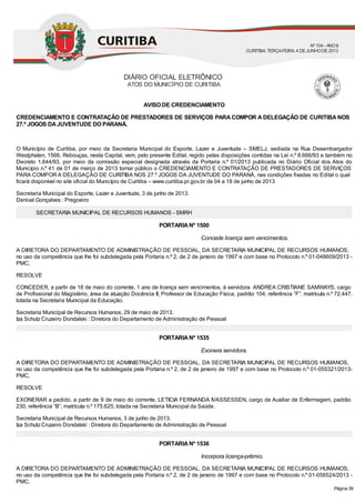 Concede licença sem vencimentos.
Exonera servidora.
Incorpora licença-prêmio.
AVISO DE CREDENCIAMENTO
CREDENCIAMENTO E CONTRATAÇÃO DE PRESTADORES DE SERVIÇOS PARA COMPOR A DELEGAÇÃO DE CURITIBA NOS
27.º JOGOS DAJUVENTUDE DO PARANÁ.
O Município de Curitiba, por meio da Secretaria Municipal do Esporte, Lazer e Juventude – SMELJ, sediada na Rua Desembargador
Westphalen, 1566, Rebouças, nesta Capital, vem, pelo presente Edital, regido pelas disposições contidas na Lei n.º 8.666/93 e também no
Decreto 1.644/93, por meio da comissão especial designada através da Portaria n.º 01/2013 publicada no Diário Oficial dos Atos do
Município n.º 41 de 01 de março de 2013 tornar público o CREDENCIAMENTO E CONTRATAÇÃO DE PRESTADORES DE SERVIÇOS
PARA COMPOR A DELEGAÇÃO DE CURITIBA NOS 27.º JOGOS DA JUVENTUDE DO PARANÁ, nas condições fixadas no Edital o qual
ficará disponível no site oficial do Município de Curitiba – www.curitiba.pr.gov.br de 04 a 18 de junho de 2013
Secretaria Municipal do Esporte, Lazer e Juventude, 3 de junho de 2013.
Denival Gonçalves : Pregoeiro
SECRETARIA MUNICIPAL DE RECURSOS HUMANOS - SMRH
PORTARIANº 1500
A DIRETORA DO DEPARTAMENTO DE ADMINISTRAÇÃO DE PESSOAL, DA SECRETARIA MUNICIPAL DE RECURSOS HUMANOS,
no uso da competência que lhe foi subdelegada pela Portaria n.º 2, de 2 de janeiro de 1997 e com base no Protocolo n.º 01-048609/2013 -
PMC,
RESOLVE
CONCEDER, a partir de 18 de maio do corrente, 1 ano de licença sem vencimentos, à servidora ANDREA CRISTIANE SAMWAYS, cargo
de Profissional do Magistério, área de atuação Docência II, Professor de Educação Física, padrão 104, referência ”F”, matrícula n.º 72.447,
lotada na Secretaria Municipal da Educação.
Secretaria Municipal de Recursos Humanos, 29 de maio de 2013.
Iza Schutz Cruzeiro Dondalski : Diretora do Departamento de Administração de Pessoal
PORTARIANº 1535
A DIRETORA DO DEPARTAMENTO DE ADMINISTRAÇÃO DE PESSOAL, DA SECRETARIA MUNICIPAL DE RECURSOS HUMANOS,
no uso da competência que lhe foi subdelegada pela Portaria n.º 2, de 2 de janeiro de 1997 e com base no Protocolo n.º 01-055321/2013-
PMC,
RESOLVE
EXONERAR a pedido, a partir de 9 de maio do corrente, LETICIA FERNANDA IVASSESSEN, cargo de Auxiliar de Enfermagem, padrão
230, referência “B”, matrícula n.º 175.625, lotada na Secretaria Municipal da Saúde.
Secretaria Municipal de Recursos Humanos, 3 de junho de 2013.
Iza Schutz Cruzeiro Dondalski : Diretora do Departamento de Administração de Pessoal
PORTARIANº 1536
A DIRETORA DO DEPARTAMENTO DE ADMINISTRAÇÃO DE PESSOAL, DA SECRETARIA MUNICIPAL DE RECURSOS HUMANOS,
no uso da competência que lhe foi subdelegada pela Portaria n.º 2, de 2 de janeiro de 1997 e com base no Protocolo n.º 01-056524/2013 -
PMC,
DIÁRIO OFICIAL ELETRÔNICO
ATOS DO MUNICÍPIO DE CURITIBA
Nº104 - ANOII
CURITIBA, TERÇA-FEIRA, 4 DEJUNHODE2013
Página 39
 