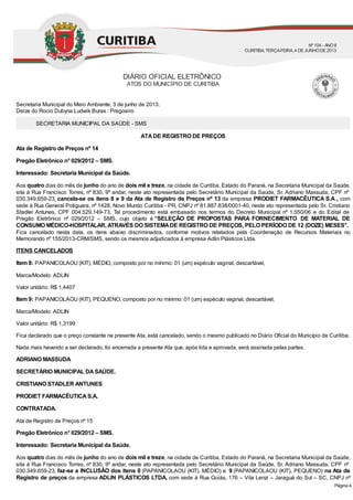 Secretaria Municipal do Meio Ambiente, 3 de junho de 2013.
Deize do Rocio Dubyna Ludwik Buras : Pregoeiro
SECRETARIA MUNICIPAL DA SAÚDE - SMS
ATADE REGISTRO DE PREÇOS
Ata de Registro de Preços nº 14
Pregão Eletrônico n° 029/2012 – SMS.
Interessado: Secretaria Municipal da Saúde.
Aos quatro dias do mês de junho do ano de dois mil e treze, na cidade de Curitiba, Estado do Paraná, na Secretaria Municipal da Saúde,
sita à Rua Francisco Torres, nº 830, 9º andar, neste ato representada pelo Secretário Municipal da Saúde, Sr. Adriano Massuda, CPF nº
030.349.659-23, cancela-se os itens 8 e 9 da Ata de Registro de Preços nº 13 da empresa PRODIET FARMACÊUTICA S.A., com
sede à Rua General Potiguara, nº 1428, Novo Mundo Curitiba - PR, CNPJ nº 81.887.838/0001-40, neste ato representada pelo Sr. Cristiano
Stadler Antunes, CPF 004.529.149-73. Tal procedimento está embasado nos termos do Decreto Municipal nº 1.550/06 e do Edital de
Pregão Eletrônico nº 029/2012 – SMS, cujo objeto é “SELEÇÃO DE PROPOSTAS PARA FORNECIMENTO DE MATERIAL DE
CONSUMO MÉDICO-HOSPITALAR,ATRAVÉS DO SISTEMADE REGISTRO DE PREÇOS, PELO PERÍODO DE 12 (DOZE) MESES’’.
Fica cancelado nesta data, os itens abaixo discriminados, conforme motivos relatados pela Coordenação de Recursos Materiais no
Memorando nº 155/2013-CRM/SMS, sendo os mesmos adjudicados à empresa Adlin Plásticos Ltda.
ITENS CANCELADOS
Item 8: PAPANICOLAOU (KIT), MÉDIO, composto por no mínimo: 01 (um) espéculo vaginal, descartável,
Marca/Modelo: ADLIN
Valor unitário: R$ 1,4407
Item 9: PAPANICOLAOU (KIT), PEQUENO, composto por no mínimo: 01 (um) espéculo vaginal, descartável,
Marca/Modelo: ADLIN
Valor unitário: R$ 1,3199
Fica declarado que o preço constante na presente Ata, está cancelado, sendo o mesmo publicado no Diário Oficial do Município de Curitiba.
Nada mais havendo a ser declarado, foi encerrada a presente Ata que, após lida e aprovada, será assinada pelas partes.
ADRIANO MASSUDA
SECRETÁRIO MUNICIPAL DASAÚDE.
CRISTIANO STADLER ANTUNES
PRODIET FARMACÊUTICAS.A.
CONTRATADA.
Ata de Registro de Preços nº 15
Pregão Eletrônico n° 029/2012 – SMS.
Interessado: Secretaria Municipal da Saúde.
Aos quatro dias do mês de junho do ano de dois mil e treze, na cidade de Curitiba, Estado do Paraná, na Secretaria Municipal da Saúde,
sita à Rua Francisco Torres, nº 830, 9º andar, neste ato representada pelo Secretário Municipal da Saúde, Sr. Adriano Massuda, CPF nº
030.349.659-23, faz-se a INCLUSÃO dos itens 8 (PAPANICOLAOU (KIT), MÉDIO) e 9 (PAPANICOLAOU (KIT), PEQUENO) na Ata de
Registro de preços da empresa ADLIN PLÁSTICOS LTDA, com sede à Rua Goiás, 176 – Vila Lenzi – Jaraguá do Sul – SC, CNPJ nº
DIÁRIO OFICIAL ELETRÔNICO
ATOS DO MUNICÍPIO DE CURITIBA
Nº104 - ANOII
CURITIBA, TERÇA-FEIRA, 4 DEJUNHODE2013
Página 4
 