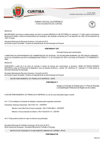 Concede licença sem vencimentos.
Designa a Comissão de Seleção para a 1ª Feira do Emprego
e da Qualificação Profissional da Região Sul de Curitiba
RESOLVE
INCORPORAR, para todos os efeitos legais, em favor do servidor MARCELO LUIZ VETTORELLO, matrícula n.º 71.962, lotado na Secretaria
Municipal da Saúde, o dobro da licença-prêmio por quinquênio, não usufruída, no período de 21 de dezembro de 1992 a 20 de dezembro de
1997, 6 meses.
Secretaria Municipal de Recursos Humanos, 3 de junho de 2013.
Iza Schutz Cruzeiro Dondalski : Diretora do Departamento de Administração de Pessoal
PORTARIANº 1537
A DIRETORA DO DEPARTAMENTO DE ADMINISTRAÇÃO DE PESSOAL, DA SECRETARIA MUNICIPAL DE RECURSOS HUMANOS,
no uso da competência que lhe foi subdelegada pela Portaria n.º 2, de 2 de janeiro de 1997 e com base no Protocolo n.º 01-048084/2013 -
PMC,
RESOLVE
CONCEDER, a partir de 4 de maio do corrente, 6 meses de licença sem vencimentos, à servidora MARLI DO ROCIO BORGES
MACHADO, cargo de Profissional do Magistério, área de atuação Docência I , padrão 104, referência ”C”, matrícula n.º 31.938, lotada na
Secretaria Municipal da Educação.
Secretaria Municipal de Recursos Humanos, 3 de junho de 2013.
Iza Schutz Cruzeiro Dondalski : Diretora do Departamento de Administração de Pessoal
SECRETARIA MUNICIPAL DO TRABALHO E EMPREGO - SMTE
PORTARIANº 3
A SECRETÁRIA MUNICIPAL DO TRABALHO E EMPREGO, no uso de suas atribuições legais, resolve:
Art. 1º. Fica instituída a Comissão de Seleção composta pelos seguintes servidores:
Presidente: Ambrosio Szeremeta - RG nº 827.191 – SSPR/PR
Membro: Ana Célia Pires Curuca Lourenção - RG nº 3.804.985-2 – SSPR/PR
Membro: Vinicius Gessolo de Oliveira - RG nº 26.634.911-0 – SSP/SP
Art. 2 º Esta portaria entrará em vigor na data de sua publicação.
Secretaria Municipal do Trabalho e Emprego, 29 de maio de 2013.
Mirian Aparecida Gonçalves : Secretária Municipal do Trabalho e Emprego
INSTITUTO DE PESQUISA E PLANEJAMENTO URBANO DE CURITIBA - IPPUC
PORTARIANº 90
DIÁRIO OFICIAL ELETRÔNICO
ATOS DO MUNICÍPIO DE CURITIBA
Nº104 - ANOII
CURITIBA, TERÇA-FEIRA, 4 DEJUNHODE2013
Página 40
 