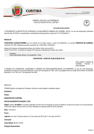Concede licença-prêmio
Torna público Extratos de
Contratos, Acordos e
outros Ajustes.
O PRESIDENTE do INSTITUTO DE PESQUISA E PLANEJAMENTO URBANO DE CURITIBA - IPPUC, no uso das atribuições conferidas
pelo Decreto no 43/2013, considerando a solicitação de licença-prêmio, protocolo no 01-057042/2013,
RESOLVE
CONCEDER LICENÇA-PRÊMIO, por um período de 03 (três) meses, a partir de 03/06/2013, ao servidor TIBURCIO DE ALMEIDA,
matrícula no 81.099, referente ao período aquisitivo de 17/05/1996 a 16/05/2001.
Instituto de Pesquisa e Planejamento Urbano de Curitiba, 29 de maio de 2013.
Sergio Povoa Pires : Presidente do Instituto de Pesquisa e Planejamento Urbano de Curitiba
Contratos
PROCURADORIA GERAL DO MUNICÍPIO - PGM
CONTRATOS - AVISO DE PUBLICAÇÃO Nº 60
A DIVISÃO DE CONTRATOS, CONVÊNIOS E TERMOS DA PROCURADORIA-GERAL DO MUNICÍPIO, no uso de suas atribuições
constantes no artigo 52 do Decreto Municipal n.º 536, de 6 de agosto de 1992, como no parágrafo único do artigo 50 do Anexo I do Decreto
Municipal n.º de 1.644, de 17 de dezembro de 2009,
RESOLVE
TORNAR público os extratos de Contratos, Acordos e outros Ajustes, constantes abaixo:
EXTRATO
Partes:
MUNICÍPIO DE CURITIBA.
ROCHE DIAGNÓSTICABRASIL LTDA.
Objeto: Aditivo 18.326/04 ao Contrato celebrado em 09.01.09. Prorrogação do prazo de vigência. Acréscimo de valor em um percentual de
3,93% (três vírgula noventa e três por cento). Alteração da cláusula quinta do termo originário.
Data: 12.03.2013.
Prazo:
vigência: por mais 12 (doze) meses, de 12 de março de 2013 até 11 de março de 2014.
execução:
Valor Global: R$ 572.143,60
Dotação Orçamentária:
DIÁRIO OFICIAL ELETRÔNICO
ATOS DO MUNICÍPIO DE CURITIBA
Nº104 - ANOII
CURITIBA, TERÇA-FEIRA, 4 DEJUNHODE2013
Página 41
 