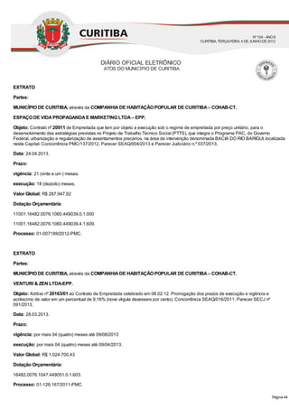 EXTRATO
Partes:
MUNICÍPIO DE CURITIBA, através da COMPANHIADE HABITAÇÃO POPULAR DE CURITIBA– COHAB-CT.
ESPAÇO DE VIDAPROPAGANDAE MARKETING LTDA– EPP.
Objeto: Contrato nº 20911 de Empreitada que tem por objeto a execução sob o regime de empreitada por preço unitário, para o
desenvolvimento das estratégias previstas no Projeto de Trabalho Técnico Social (PTTS), que integra o Programa PAC, do Governo
Federal, urbanização e regularização de assentamentos precários, na área de intervenção denominada BACIA DO RIO BARIGUI, localizada
nesta Capital- Concorrência PMC/137/2012, Parecer SEAQ/004/2013 e Parecer Judiciário n.º 037/2013.
Data: 24.04.2013.
Prazo:
vigência: 21 (vinte e um ) meses.
execução: 18 (dezoito) meses.
Valor Global: R$ 287.947,92
Dotação Orçamentária:
11001.16482.0076.1060.449039.0.1.000
11001.16482.0076.1060.449039.4.1.609.
Processo: 01-007189/2012-PMC.
EXTRATO
Partes:
MUNICÍPIO DE CURITIBA, através da COMPANHIADE HABITAÇÃO POPULAR DE CURITIBA– COHAB-CT.
VENTURI & ZEN LTDA-EPP.
Objeto: Aditivo nº 20163/01 ao Contrato de Empreitada celebrado em 06.02.12. Prorrogação dos prazos de execução e vigência e
acréscimo de valor em um percentual de 9,16% (nove vírgula dezesseis por cento). Concorrência SEAQ/016/2011, Parecer SECJ nº
091/2013.
Data: 28.03.2013.
Prazo:
vigência: por mais 04 (quatro) meses até 09/08/2013
execução: por mais 04 (quatro) meses até 09/04/2013.
Valor Global: R$ 1.024.700,43
Dotação Orçamentária:
16482.0076.1047.449051.0.1.603.
Processo: 01-126.167/2011-PMC.
DIÁRIO OFICIAL ELETRÔNICO
ATOS DO MUNICÍPIO DE CURITIBA
Nº104 - ANOII
CURITIBA, TERÇA-FEIRA, 4 DEJUNHODE2013
Página 44
 