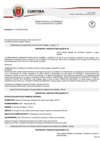 Torna público Extratos de Contratos, Acordos e outros
Ajustes.
Torna público Extratos de Contratos, Convênios, Acordos e
outros Ajustes.
Processo: 01-104779/2012-PMC.
Procuradoria Geral do Município, 29 de maio de 2013.
Eronildes Aparecida Vagetti : Gestora
COMPANHIA DE HABITAÇÃO POPULAR DE CURITIBA - COHAB - CT
CONTRATOS - AVISO DE PUBLICAÇÃO Nº 29
A COMPANHIA DE HABITAÇÃO POPULAR DE CURITIBA – COHAB-CT, no uso de suas atribuições constantes no seu Estatuto, com
fundamento no Parágrafo Único do Artigo 61 da Lei 8.666 de 21 de junho de 1993, como no parágrafo único do artigo 50 do Anexo I do
Decreto Municipal n.º de 1.644, de 17 de dezembro de 2009,
RESOLVE
TORNAR público os extratos de Contratos, Acordos e outros Ajustes, constantes no anexo.
EXTRATO
OBJETO:Constitui objeto deste instrumento a prorrogação de prazo do Contrato DJ 079/2010 para a prestação de serviços relacionados
com o fornecimento de cartões magnéticos de vales refeição e alimentação aos funcionários da COHAB-CT, proporcionando aos
portadores o direito de troca dos mesmos por refeições e ou gêneros alimentícios, numa cadeia de restaurantes e ou estabelecimentos
comerciais (alimentos) com os quais a Contratada mantém convênio; CONTRATADO: TICKET SERVIÇOS S/A; CONTRATO: COHAB-CT
079/2010-3. VALOR: R$ 3.105.000,00 (três milhões, cento e cinco mil reais), PRAZO DE EXECUÇÃO: 12 (doze) meses, a partir de
01/05/2013 tendo término em 01/05/2014 ;PRAZO DE VIGÊNCIA:12 (doze) meses, a partir de 01/05/2013 tendo término em 01/05/2014
Companhia de Habitação Popular de Curitiba, 3 de junho de 2013.
Antonio Gonçalves Martins Neto : Diretor Administrativo Financeiro
INSTITUTO DE PESQUISA E PLANEJAMENTO URBANO DE CURITIBA - IPPUC
CONTRATOS - AVISO DE PUBLICAÇÃO Nº 21
EXTRATO DE ADITIVO DE TERMO DE OUTORGA
PERMITENTE: Instituto de Pesquisa e Planejamento Urbano de Curitiba - IPPUC
PERMISSIONÁRIO: WRT – Restaurante Ltda.
ORIGEM: Concorrência Pública nº 1/2012
OBJETO: Permissão de Uso, a título precário para ocupar e explorar a lanchonete do IPPUC.
OBJETO DO TERMO ADITIVO Nº 1: Reajuste do Termo de Outorga.
VALOR MENSAL: R$ 1.507,39 (um mil, quinhentos e sete reais e trinta e nove centavos).
Instituto de Pesquisa e Planejamento Urbano de Curitiba, 29 de maio de 2013.
Sergio Povoa Pires : Presidente do Instituto de Pesquisa e Planejamento Urbano de Curitiba
FUNDAÇÃO ESTATAL DE ATENÇÃO ESPECIALIZADA EM SAÚDE DE CURITIBA - FEAES
CONTRATOS - AVISO DE PUBLICAÇÃO Nº 24
DIÁRIO OFICIAL ELETRÔNICO
ATOS DO MUNICÍPIO DE CURITIBA
Nº104 - ANOII
CURITIBA, TERÇA-FEIRA, 4 DEJUNHODE2013
Página 46
 