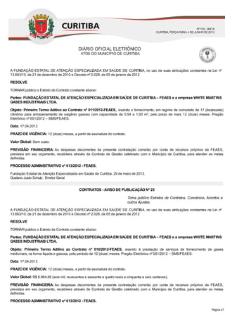 Torna público Extratos de Contratos, Convênios, Acordos e
outros Ajustes.
A FUNDAÇÃO ESTATAL DE ATENÇÃO ESPECIALIZADA EM SAÚDE DE CURITIBA, no uso de suas atribuições constantes na Lei nº
13.663/10, de 21 de dezembro de 2010 e Decreto nº 2.028, de 05 de janeiro de 2012
RESOLVE
TORNAR público o Extrato de Contrato constante abaixo:
Partes: FUNDAÇÃO ESTATAL DE ATENÇÃO ESPECIALIZADAEM SAÚDE DE CURITIBA– FEAES e a empresa WHITE MARTINS
GASES INDUSTRIAIS LTDA.
Objeto: Primeiro Termo Aditivo ao Contrato nº 011/2012-FEAES, visando o fornecimento, em regime de comodato de 17 (dezessete)
cilindros para armazenamento de oxigênio gasoso com capacidade de 0,54 a 1,00 m³, pelo prazo de mais 12 (doze) meses. Pregão
Eletrônico nº 001/2012 – SMS/FEAES.
Data: 17.04.2013
PRAZO DE VIGÊNCIA: 12 (doze) meses, a partir da assinatura do contrato.
Valor Global: Sem custo.
PREVISÃO FINANCEIRA: As despesas decorrentes da presente contratação correrão por conta de recursos próprios da FEAES,
previstos em seu orçamento, recebíveis através de Contrato de Gestão celebrado com o Município de Curitiba, para atender as metas
definidas.
PROCESSO ADMINISTRATIVO nº 013/2012 - FEAES.
Fundação Estatal de Atenção Especializada em Saúde de Curitiba, 29 de maio de 2013.
Gustavo Justo Schulz : Diretor Geral
CONTRATOS - AVISO DE PUBLICAÇÃO Nº 25
A FUNDAÇÃO ESTATAL DE ATENÇÃO ESPECIALIZADA EM SAÚDE DE CURITIBA, no uso de suas atribuições constantes na Lei nº
13.663/10, de 21 de dezembro de 2010 e Decreto nº 2.028, de 05 de janeiro de 2012
RESOLVE
TORNAR público o Extrato de Contrato constante abaixo:
Partes: FUNDAÇÃO ESTATAL DE ATENÇÃO ESPECIALIZADAEM SAÚDE DE CURITIBA– FEAES e a empresa WHITE MARTINS
GASES INDUSTRIAIS LTDA.
Objeto: Primeiro Termo Aditivo ao Contrato nº 010/2012-FEAES, visando à prestação de serviços de fornecimento de gases
medicinais, na forma líquida e gasosa, pelo período de 12 (doze) meses. Pregão Eletrônico nº 001/2012 – SMS/FEAES.
Data: 17.04.2013
PRAZO DE VIGÊNCIA: 12 (doze) meses, a partir da assinatura do contrato.
Valor Global: R$ 6.964,56 (seis mil, novecentos e sessenta e quatro reais e cinquenta e seis centavos).
PREVISÃO FINANCEIRA: As despesas decorrentes da presente contratação correrão por conta de recursos próprios da FEAES,
previstos em seu orçamento, recebíveis através de Contrato de Gestão celebrado com o Município de Curitiba, para atender as metas
definidas.
PROCESSO ADMINISTRATIVO nº 013/2012 - FEAES.
DIÁRIO OFICIAL ELETRÔNICO
ATOS DO MUNICÍPIO DE CURITIBA
Nº104 - ANOII
CURITIBA, TERÇA-FEIRA, 4 DEJUNHODE2013
Página 47
 