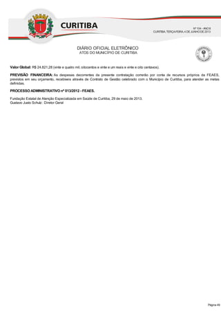 Valor Global: R$ 24.821,28 (vinte e quatro mil, oitocentos e vinte e um reais e vinte e oito centavos).
PREVISÃO FINANCEIRA: As despesas decorrentes da presente contratação correrão por conta de recursos próprios da FEAES,
previstos em seu orçamento, recebíveis através de Contrato de Gestão celebrado com o Município de Curitiba, para atender as metas
definidas.
PROCESSO ADMINISTRATIVO nº 013/2012 - FEAES.
Fundação Estatal de Atenção Especializada em Saúde de Curitiba, 29 de maio de 2013.
Gustavo Justo Schulz : Diretor Geral
DIÁRIO OFICIAL ELETRÔNICO
ATOS DO MUNICÍPIO DE CURITIBA
Nº104 - ANOII
CURITIBA, TERÇA-FEIRA, 4 DEJUNHODE2013
Página 49
 