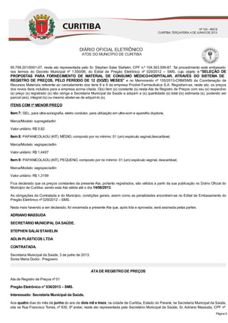 95.799.201/0001-07, neste ato representada pelo Sr. Stephen Salai Stahelin, CPF n.º 104.363.599-87. Tal procedimento está embasado
nos termos do Decreto Municipal nº 1.550/06, do Edital de Pregão Eletrônico nº 029/2012 – SMS, cujo objeto é “SELEÇÃO DE
PROPOSTAS PARA FORNECIMENTO DE MATERIAL DE CONSUMO MÉDICO-HOSPITALAR, ATRAVÉS DO SISTEMA DE
REGISTRO DE PREÇOS, PELO PERÍODO DE 12 (DOZE) MESES’’ e no Memorando nº 155/2013-CRM/SMS da Coordenação de
Recursos Materiais referente ao cancelamento dos itens 8 e 9 da empresa Prodiet Farmacêutica S.A. Registram-se, neste ato, os preços
dos novos itens incluídos para a empresa acima citada. O(s) item (s) constante (s) nesta Ata de Registro de Preços com seu (s) respectivo
(s) preço (s) registrado (s) não obriga a Secretaria Municipal da Saúde a adquirir a (s) quantidade (s) total (is) estimada (s), podendo ser
parcial (ais), integral (is) ou mesmo abster-se de adquiri-lo (s).
ITENS COM 1º MENOR PREÇO
Item 7: GEL, para ultra-sonografia, eletro condutor, para utilização em ultra-som e aparelho doptone,
Marca/Modelo: supragel/adlin
Valor unitário: R$ 0,82
Item 8: PAPANICOLAOU (KIT), MÉDIO, composto por no mínimo: 01 (um) espéculo vaginal,descartável,
Marca/Modelo: vagispec/adlin
Valor unitário: R$ 1,4407
Item 9: PAPANICOLAOU (KIT), PEQUENO, composto por no mínimo: 01 (um) espéculo vaginal, descartável,
Marca/Modelo: vagispec/adlin
Valor unitário: R$ 1,3199
Fica declarado que os preços constantes da presente Ata, portanto registrados, são válidos a partir da sua publicação no Diário Oficial do
Município de Curitiba, sendo esta Ata válida até o dia 14/06/2013.
As obrigações da Contratada e do Município, condições gerais, assim como as penalidades encontram-se no Edital de Embasamento do
Pregão Eletrônico nº 029/2012 – SMS.
Nada mais havendo a ser declarado, foi encerrada a presente Ata que, após lida e aprovada, será assinada pelas partes.
ADRIANO MASSUDA
SECRETÁRIO MUNICIPAL DASAÚDE.
STEPHEN SALAI STAHELIN
ADLIN PLÁSTICOS LTDA
CONTRATADA.
Secretaria Municipal da Saúde, 3 de junho de 2013.
Sonia Maria Godoi : Pregoeiro
ATADE REGISTRO DE PREÇOS
Ata de Registro de Preços nº 01
Pregão Eletrônico n° 036/2013 – SMS.
Interessado: Secretaria Municipal da Saúde.
Aos quatro dias do mês de junho do ano de dois mil e treze, na cidade de Curitiba, Estado do Paraná, na Secretaria Municipal da Saúde,
sita na Rua Francisco Torres, nº 830, 9º andar, neste ato representada pelo Secretário Municipal da Saúde, Sr. Adriano Massuda, CPF nº
DIÁRIO OFICIAL ELETRÔNICO
ATOS DO MUNICÍPIO DE CURITIBA
Nº104 - ANOII
CURITIBA, TERÇA-FEIRA, 4 DEJUNHODE2013
Página 5
 