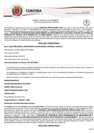 030.349.659-23, registram-se os preços da empresa ANBIOTON IMPORTADORA LTDA, com sede à Rua Doze de Maio, 547, Bairro
Guarulhos – Guarulhos - SP, CNPJ nº 11.260.846/0001-87, neste ato representada pelo Sr. André Tadeu da Silva, CPF nº 116.706.598-01.
Tal procedimento está embasado nos termos do Decreto Municipal nº 1.550/06 e do Edital de Pregão Eletrônico nº 036/2013 – SMS, cujo
objeto é “SELEÇÃO DE PROPOSTAS PARA FORNECIMENTO DE MEDICAMENTOS E SOLUÇÕES, ATRAVÉS DO SISTEMA DE
REGISTRO DE PREÇOS, PELO PERÍODO DE 12 (DOZE) MESES”, referente ao(s) item(ns) abaixo discriminado(s), com seu(s)
respectivo(s) preço(s) unitário(s), em nome da empresa acima citada. O(s) item(ns) constante(s) nesta Ata de Registro de Preços com
seu(s) respectivo(s) preço(s) registrado(s) não obriga a Secretaria Municipal da Saúde a adquirir as quantidades totais estimadas, podendo
ser parciais, integrais ou mesmo abster-se de adquiri-los.
ITENS COM 1º MENOR PREÇO
Item 8: BECLOMETASONA, DIPROPIONATO, 250 MCG/DOSE, AEROSSOL, inalatório.
Marca/Modelo: CLENIL 250MCG HFA/CHIESI
Valor unitário: R$ 30,51
Quantidade estimada: 35000,00
Valor total estimado: R$ 1.067.850,00
Valor total estimado da empresa: R$ 1.067.850,00
Fica declarado que os preços constantes da presente Ata, portanto registrados, são válidos pelo prazo de 12 (doze) meses, contados da
data de sua publicação no Diário Oficial do Município.
As obrigações da Contratada e do Município, condições gerais, assim como as penalidades encontram-se no Edital de Embasamento
do Pregão Eletrônico nº 036/2013 – SMS.
Nada mais havendo a ser declarado, foi encerrada a presente Ata que, após lida e aprovada, será assinada pelas partes.
ADRIANO MASSUDA
SECRETÁRIO MUNICIPAL DASAÚDE
ANDRE TADEU DASILVA
ANBIOTON IMPORTADORALTDA
CONTRATADA
Ata de Registro de Preços nº 02
Pregão Eletrônico n° 036/2013 – SMS.
Interessado: Secretaria Municipal da Saúde.
Aos quatro dias do mês de junho do ano de dois mil e treze, na cidade de Curitiba, Estado do Paraná, na Secretaria Municipal da Saúde,
sita na Rua Francisco Torres, nº 830, 9º andar, neste ato representada pelo Secretário Municipal da Saúde, Sr. Adriano Massuda, CPF nº
030.349.659-23, registram-se os preços da empresa CIRÚRGICAJAW COMÉRCIO DE MATERIAL MÉDICO HOSP. LTDA, com sede à
Rua Iolanda Tulio Borba, 405, Bairro VL Tarumã – Pinhais-PR, CNPJ n.º 79.250.676/0002-74, neste ato representada pelo Sr. Emerson
Manika, CPF nº 877.582.029-34. Tal procedimento está embasado nos termos do Decreto Municipal nº 1.550/06 e do Edital de Pregão
Eletrônico nº 036/2013 – SMS, cujo objeto é “SELEÇÃO DE PROPOSTAS PARA FORNECIMENTO DE MEDICAMENTOS E
SOLUÇÕES,ATRAVÉS DO SISTEMADE REGISTRO DE PREÇOS, PELO PERÍODO DE 12 (DOZE) MESES” , referente ao(s) item(ns)
abaixo discriminado(s), com seu(s) respectivo(s) preço(s) unitário(s), em nome da empresa acima citada. O(s) item(ns) constante(s) nesta
Ata de Registro de Preços com seu(s) respectivo(s) preço(s) registrado(s) não obriga a Secretaria Municipal da Saúde a adquirir as
quantidades totais estimadas, podendo ser parciais, integrais ou mesmo abster-se de adquiri-los.
ITENS COM 1º MENOR PREÇO
DIÁRIO OFICIAL ELETRÔNICO
ATOS DO MUNICÍPIO DE CURITIBA
Nº104 - ANOII
CURITIBA, TERÇA-FEIRA, 4 DEJUNHODE2013
Página 6
 