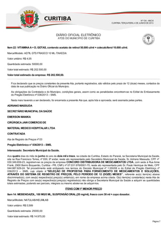 Item 22: VITAMINAA+ D, GOTAS, contendo acetato de retinol 50.000 ui/ml + colecalciferol 10.000 ui/ml.
Marca/Modelo: ADTIL GTS FRASCO 10 ML /TAKEDA
Valor unitário: R$ 4,05
Quantidade estimada: 50000,00
Valor total estimado: R$ 202.500,00
Valor total estimado da empresa: R$ 202.500,00.
Fica declarado que os preços constantes da presente Ata, portanto registrados, são válidos pelo prazo de 12 (doze) meses, contados da
data de sua publicação no Diário Oficial do Município.
As obrigações da Contratada e do Município, condições gerais, assim como as penalidades encontram-se no Edital de Embasamento
do Pregão Eletrônico nº 036/2013 – SMS.
Nada mais havendo a ser declarado, foi encerrada a presente Ata que, após lida e aprovada, será assinada pelas partes.
ADRIANO MASSUDA
SECRETÁRIO MUNICIPAL DASAÚDE
EMERSON MANIKA
CIRÚRGICAJAW COMERCIO DE
MATERIAL MEDICO HOSPITALAR LTDA
CONTRATADA
Ata de Registro de Preços nº 03
Pregão Eletrônico n° 036/2013 – SMS.
Interessado: Secretaria Municipal da Saúde.
Aos quatro dias do mês de junho do ano de dois mil e treze, na cidade de Curitiba, Estado do Paraná, na Secretaria Municipal da Saúde,
sita na Rua Francisco Torres, nº 830, 9º andar, neste ato representada pelo Secretário Municipal da Saúde, Sr. Adriano Massuda, CPF nº
030.349.659-23, registram-se os preços da empresa CONCORD DISTRIBUIDORA DE MEDICAMENTOS LTDA, com sede à Rua Anne
Frank, 2900 Bairro Boqueirão, Curitiba - PR, CNPJ nº 07.031.976/0001-70, neste ato representada pelo Sr. Paulo Henrique de Melo, CPF
044.987.629-24. Tal procedimento está embasado nos termos do Decreto Municipal nº 1.550/06 e do Edital de Pregão Eletrônico nº
036/2013 – SMS, cujo objeto é “SELEÇÃO DE PROPOSTAS PARA FORNECIMENTO DE MEDICAMENTOS E SOLUÇÕES,
ATRAVÉS DO SISTEMA DE REGISTRO DE PREÇOS, PELO PERÍODO DE 12 (DOZE) MESES”, referente ao(s) item(ns) abaixo
discriminado(s), com seu(s) respectivo(s) preço(s) unitário(s), em nome da empresa acima citada. O(s) item(ns) constante(s) nesta Ata de
Registro de Preços com seu(s) respectivo(s) preço(s) registrado(s) não obriga a Secretaria Municipal da Saúde a adquirir as quantidades
totais estimadas, podendo ser parciais, integrais ou mesmo abster-se de adquiri-los.
ITENS COM 1º MENOR PREÇO
Item 14: MEBENDAZOL, 100 MG/5 ML, SUSPENSÃO ORAL,(20 mg/ml), frasco com 30 ml + copo dosador.
Marca/Modelo: NATULAB/HELMILAB
Valor unitário: R$ 0,599
Quantidade estimada: 25000,00
Valor total estimado: R$ 14.975,00
DIÁRIO OFICIAL ELETRÔNICO
ATOS DO MUNICÍPIO DE CURITIBA
Nº104 - ANOII
CURITIBA, TERÇA-FEIRA, 4 DEJUNHODE2013
Página 7
 