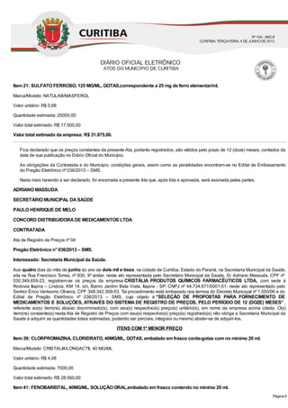Item 21: SULFATO FERROSO, 125 MG/ML, GOTAS,correspondente a 25 mg de ferro elementar/ml.
Marca/Modelo: NATULAB/MASFEROL
Valor unitário: R$ 0,68
Quantidade estimada: 25000,00
Valor total estimado: R$ 17.000,00
Valor total estimado da empresa: R$ 31.975,00.
Fica declarado que os preços constantes da presente Ata, portanto registrados, são válidos pelo prazo de 12 (doze) meses, contados da
data de sua publicação no Diário Oficial do Município.
As obrigações da Contratada e do Município, condições gerais, assim como as penalidades encontram-se no Edital de Embasamento
do Pregão Eletrônico nº 036/2013 – SMS.
Nada mais havendo a ser declarado, foi encerrada a presente Ata que, após lida e aprovada, será assinada pelas partes.
ADRIANO MASSUDA
SECRETÁRIO MUNICIPAL DASAÚDE
PAULO HENRIQUE DE MELO
CONCORD DISTRIBUIDORADE MEDICAMENTOS LTDA
CONTRATADA
Ata de Registro de Preços nº 04
Pregão Eletrônico n° 036/2013 – SMS.
Interessado: Secretaria Municipal da Saúde.
Aos quatro dias do mês de junho do ano de dois mil e treze, na cidade de Curitiba, Estado do Paraná, na Secretaria Municipal da Saúde,
sita na Rua Francisco Torres, nº 830, 9º andar, neste ato representada pelo Secretário Municipal da Saúde, Sr. Adriano Massuda, CPF nº
030.349.659-23, registram-se os preços da empresa CRISTÁLIA PRODUTOS QUÍMICOS FARMACÊUTICOS LTDA, com sede à
Rodovia Itapira – Lindoia, KM 14, s/n, Bairro Jardim Bela Vista, Itapira - SP, CNPJ nº 44.734.671/0001-51, neste ato representado pelo
Senhor Érico Veríssimo Oliveira, CPF 348.342.309-53. Tal procedimento está embasado nos termos do Decreto Municipal nº 1.550/06 e do
Edital de Pregão Eletrônico nº 036/2013 – SMS, cujo objeto é “SELEÇÃO DE PROPOSTAS PARA FORNECIMENTO DE
MEDICAMENTOS E SOLUÇÕES, ATRAVÉS DO SISTEMA DE REGISTRO DE PREÇOS, PELO PERÍODO DE 12 (DOZE) MESES” ,
referente ao(s) item(ns) abaixo discriminado(s), com seu(s) respectivo(s) preço(s) unitário(s), em nome da empresa acima citada. O(s)
item(ns) constante(s) nesta Ata de Registro de Preços com seu(s) respectivo(s) preço(s) registrado(s) não obriga a Secretaria Municipal da
Saúde a adquirir as quantidades totais estimadas, podendo ser parciais, integrais ou mesmo abster-se de adquiri-los.
ITENS COM 1º MENOR PREÇO
Item 39: CLORPROMAZINA, CLORIDRATO, 40MG/ML, GOTAS, embalado em frasco conta-gotas com no mínimo 20 ml.
Marca/Modelo: CRISTALIA/LONGACTIL 40 MG/ML
Valor unitário: R$ 4,08
Quantidade estimada: 7000,00
Valor total estimado: R$ 28.560,00
Item 41: FENOBARBITAL, 40MG/ML, SOLUÇÃO ORAL,embalado em frasco contendo no mínimo 20 ml.
DIÁRIO OFICIAL ELETRÔNICO
ATOS DO MUNICÍPIO DE CURITIBA
Nº104 - ANOII
CURITIBA, TERÇA-FEIRA, 4 DEJUNHODE2013
Página 8
 