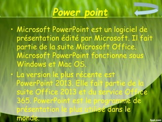 Power point
• Microsoft PowerPoint est un logiciel de
présentation édité par Microsoft. Il fait
partie de la suite Microsoft Office.
Microsoft PowerPoint fonctionne sous
Windows et Mac OS.
• La version le plus récente est
PowerPoint 2013. Elle fait partie de la
suite Office 2013 et du service Office
365. PowerPoint est le programme de
présentation le plus utilisé dans le
monde.
 