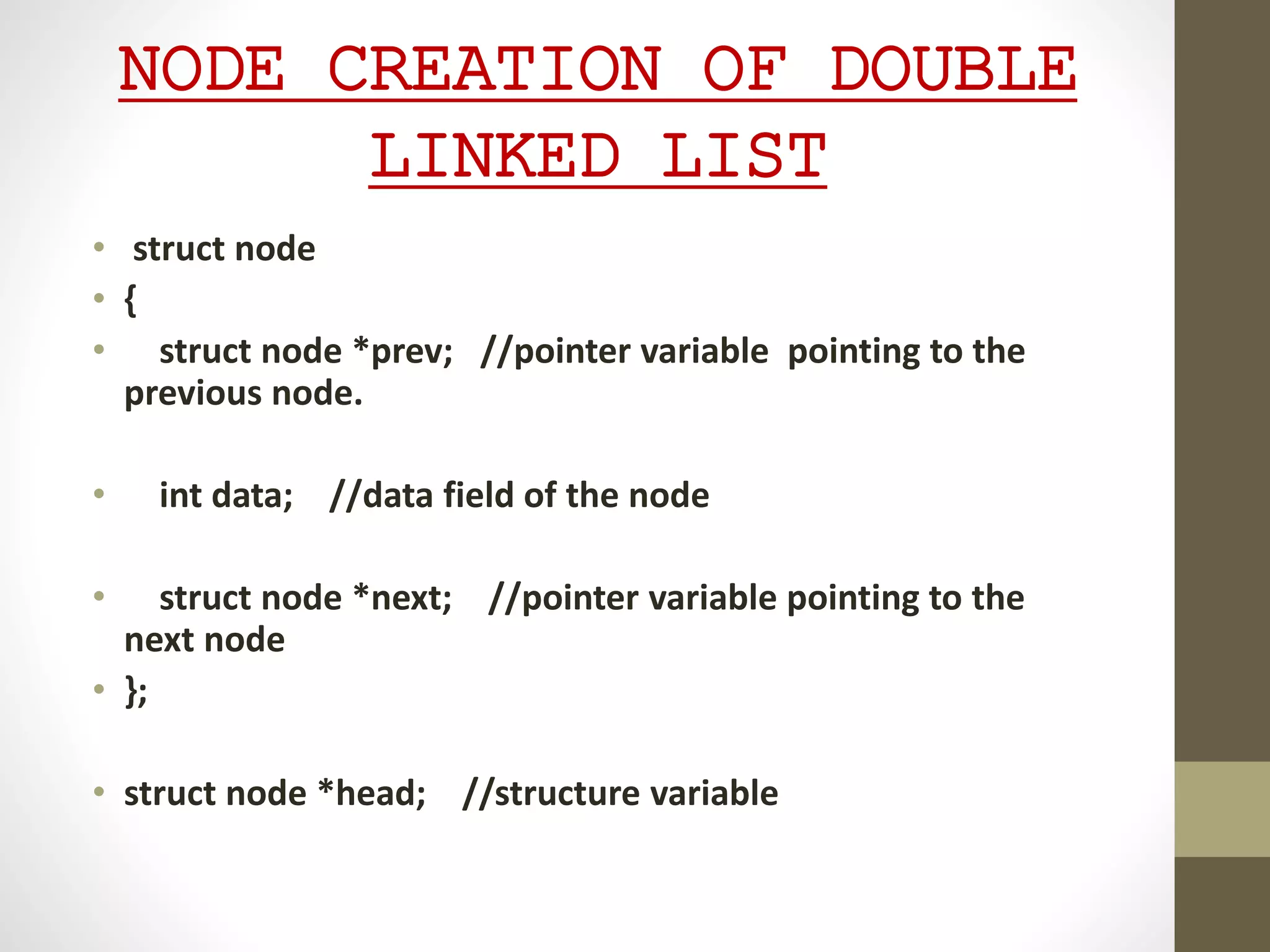 NODE CREATION OF DOUBLE
LINKED LIST
• struct node
• {
• struct node *prev; //pointer variable pointing to the
previous node.
• int data; //data field of the node
• struct node *next; //pointer variable pointing to the
next node
• };
• struct node *head; //structure variable
 