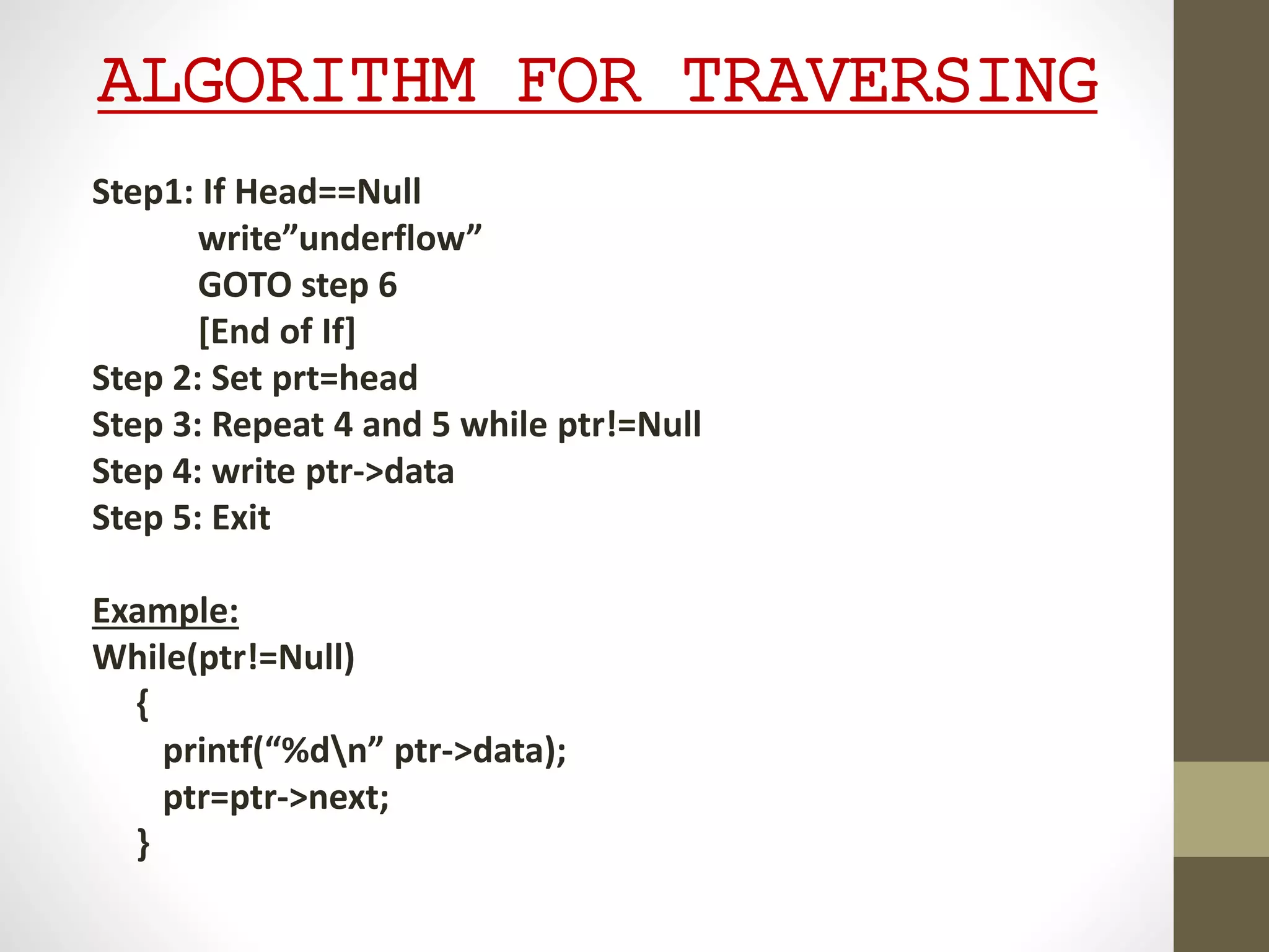 ALGORITHM FOR TRAVERSING
Step1: If Head==Null
write”underflow”
GOTO step 6
[End of If]
Step 2: Set prt=head
Step 3: Repeat 4 and 5 while ptr!=Null
Step 4: write ptr->data
Step 5: Exit
Example:
While(ptr!=Null)
{
printf(“%dn” ptr->data);
ptr=ptr->next;
}
 