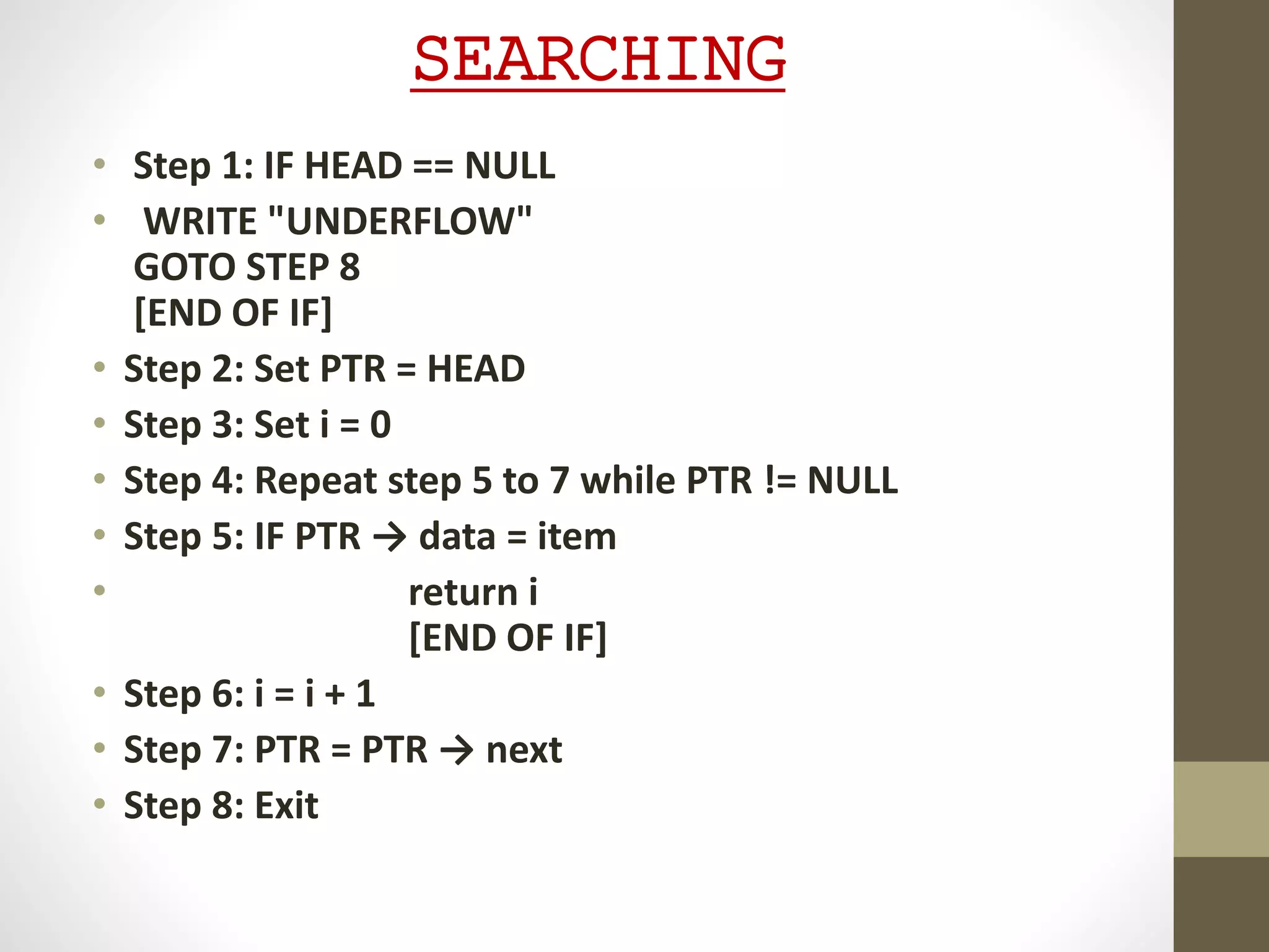 SEARCHING
• Step 1: IF HEAD == NULL
• WRITE "UNDERFLOW"
GOTO STEP 8
[END OF IF]
• Step 2: Set PTR = HEAD
• Step 3: Set i = 0
• Step 4: Repeat step 5 to 7 while PTR != NULL
• Step 5: IF PTR → data = item
• return i
[END OF IF]
• Step 6: i = i + 1
• Step 7: PTR = PTR → next
• Step 8: Exit
 