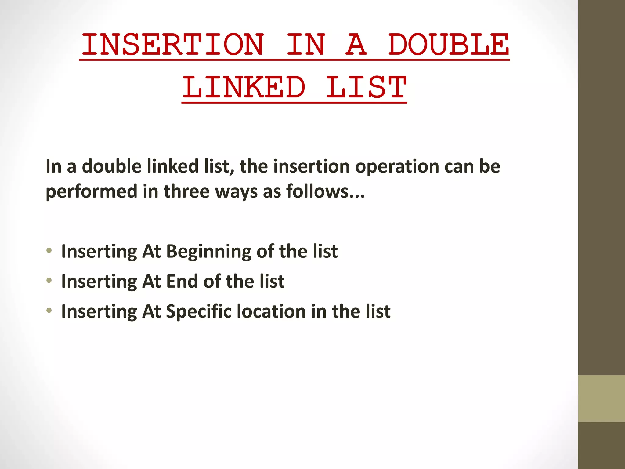 INSERTION IN A DOUBLE
LINKED LIST
In a double linked list, the insertion operation can be
performed in three ways as follows...
• Inserting At Beginning of the list
• Inserting At End of the list
• Inserting At Specific location in the list
 