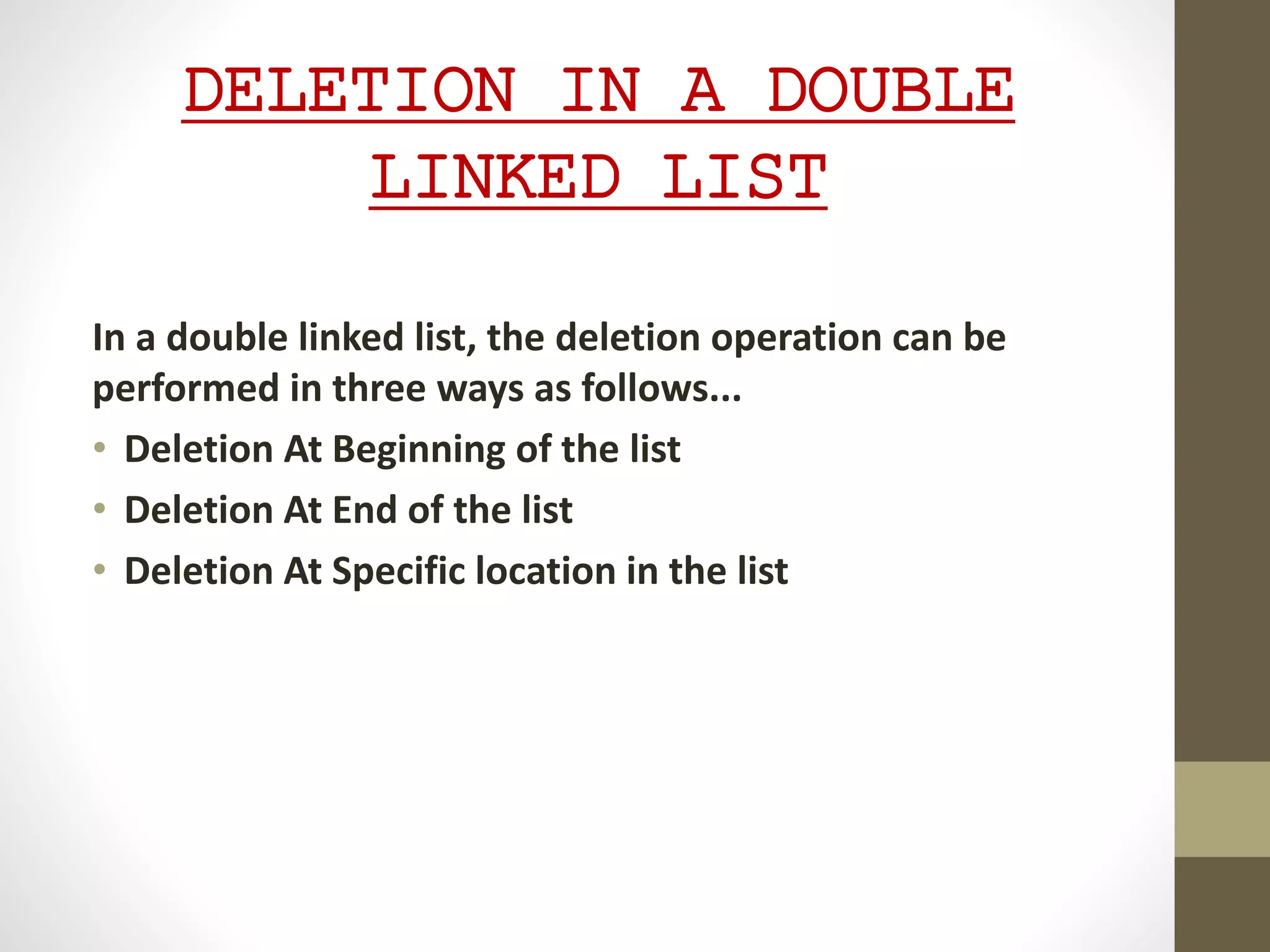DELETION IN A DOUBLE
LINKED LIST
In a double linked list, the deletion operation can be
performed in three ways as follows...
• Deletion At Beginning of the list
• Deletion At End of the list
• Deletion At Specific location in the list
 