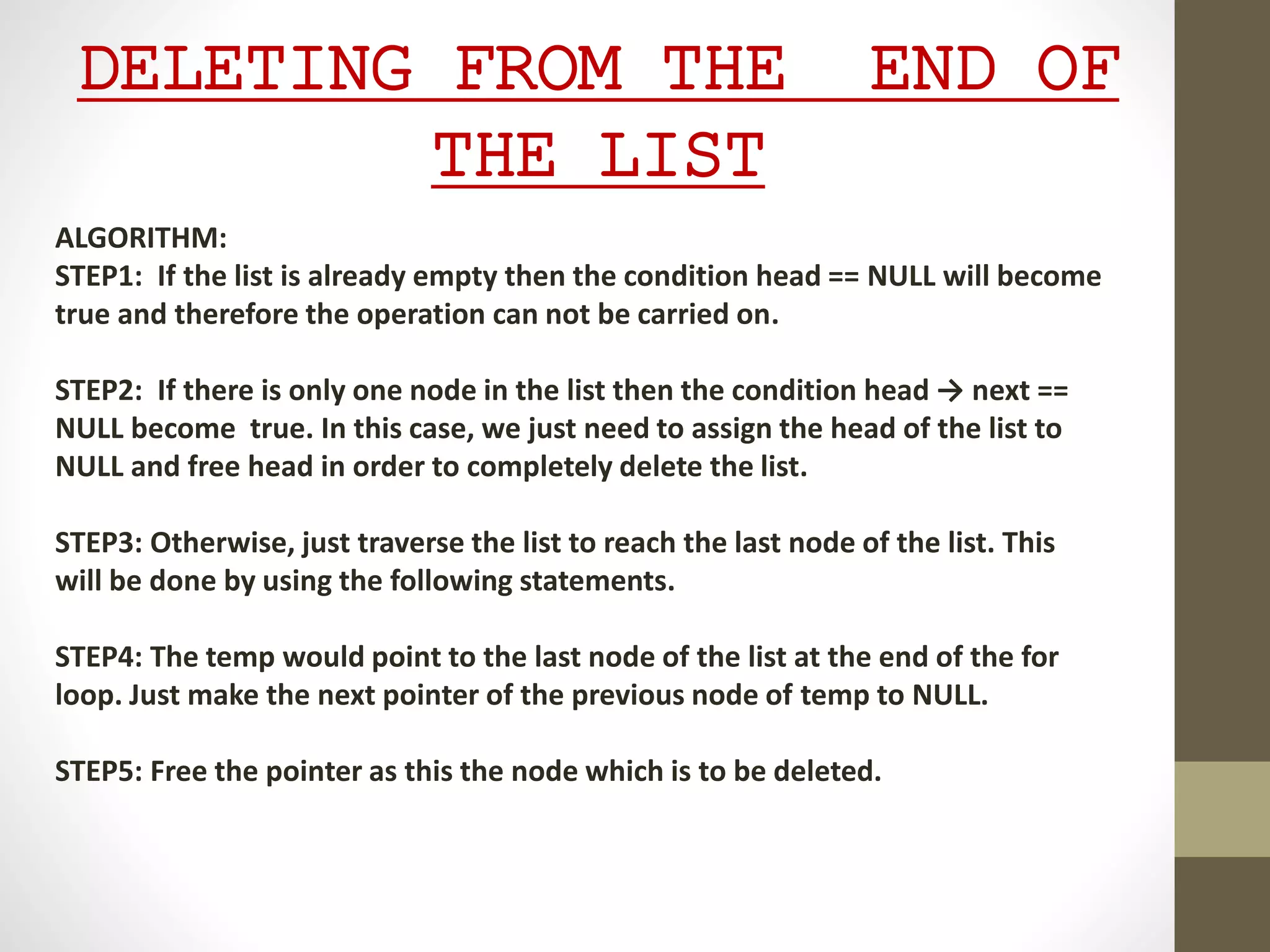 DELETING FROM THE END OF
THE LIST
ALGORITHM:
STEP1: If the list is already empty then the condition head == NULL will become
true and therefore the operation can not be carried on.
STEP2: If there is only one node in the list then the condition head → next ==
NULL become true. In this case, we just need to assign the head of the list to
NULL and free head in order to completely delete the list.
STEP3: Otherwise, just traverse the list to reach the last node of the list. This
will be done by using the following statements.
STEP4: The temp would point to the last node of the list at the end of the for
loop. Just make the next pointer of the previous node of temp to NULL.
STEP5: Free the pointer as this the node which is to be deleted.
 