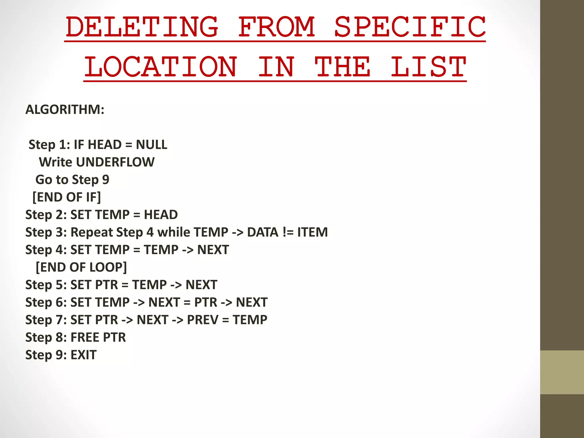 DELETING FROM SPECIFIC
LOCATION IN THE LIST
ALGORITHM:
Step 1: IF HEAD = NULL
Write UNDERFLOW
Go to Step 9
[END OF IF]
Step 2: SET TEMP = HEAD
Step 3: Repeat Step 4 while TEMP -> DATA != ITEM
Step 4: SET TEMP = TEMP -> NEXT
[END OF LOOP]
Step 5: SET PTR = TEMP -> NEXT
Step 6: SET TEMP -> NEXT = PTR -> NEXT
Step 7: SET PTR -> NEXT -> PREV = TEMP
Step 8: FREE PTR
Step 9: EXIT
 