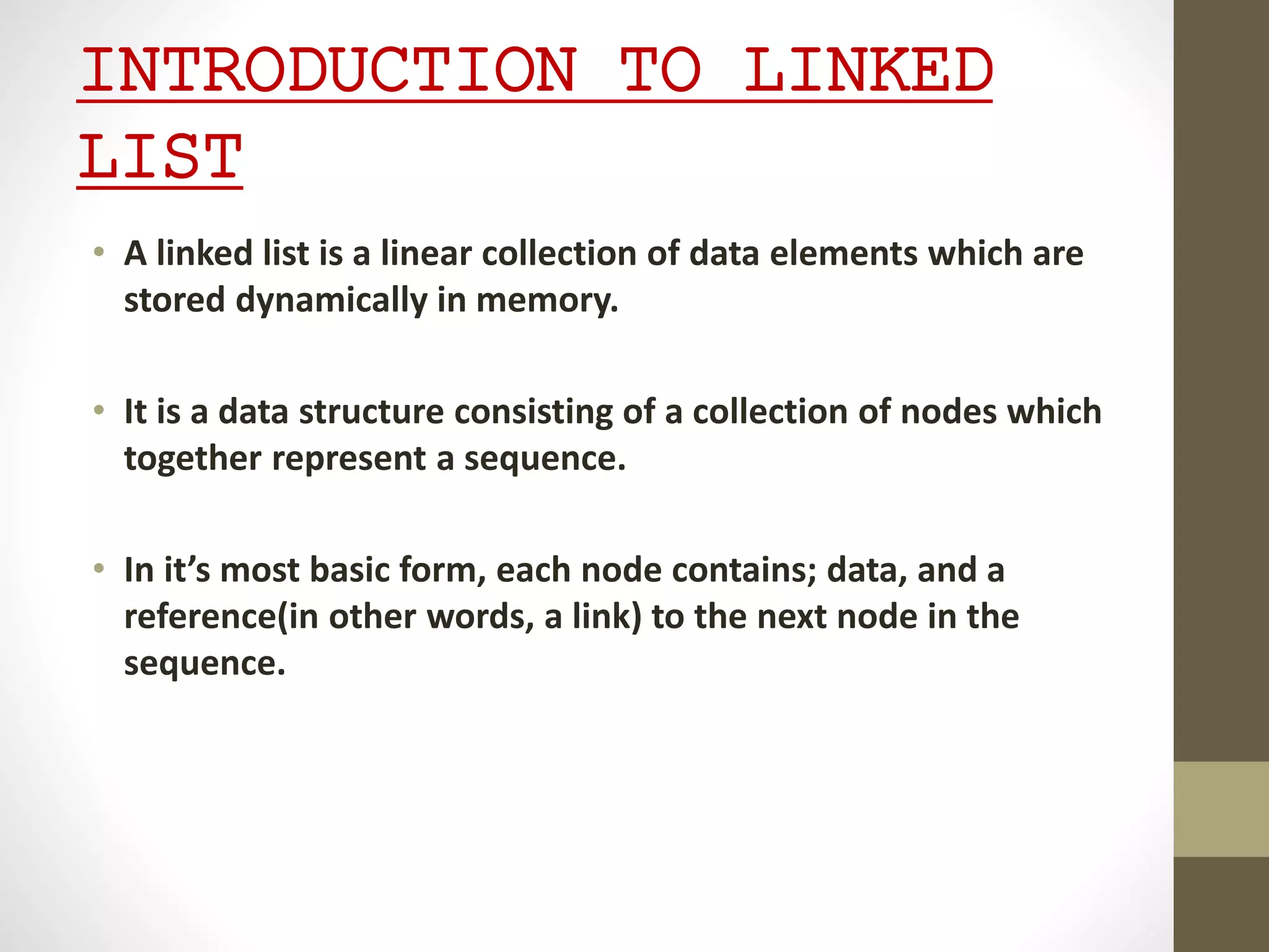 INTRODUCTION TO LINKED
LIST
• A linked list is a linear collection of data elements which are
stored dynamically in memory.
• It is a data structure consisting of a collection of nodes which
together represent a sequence.
• In it’s most basic form, each node contains; data, and a
reference(in other words, a link) to the next node in the
sequence.
 