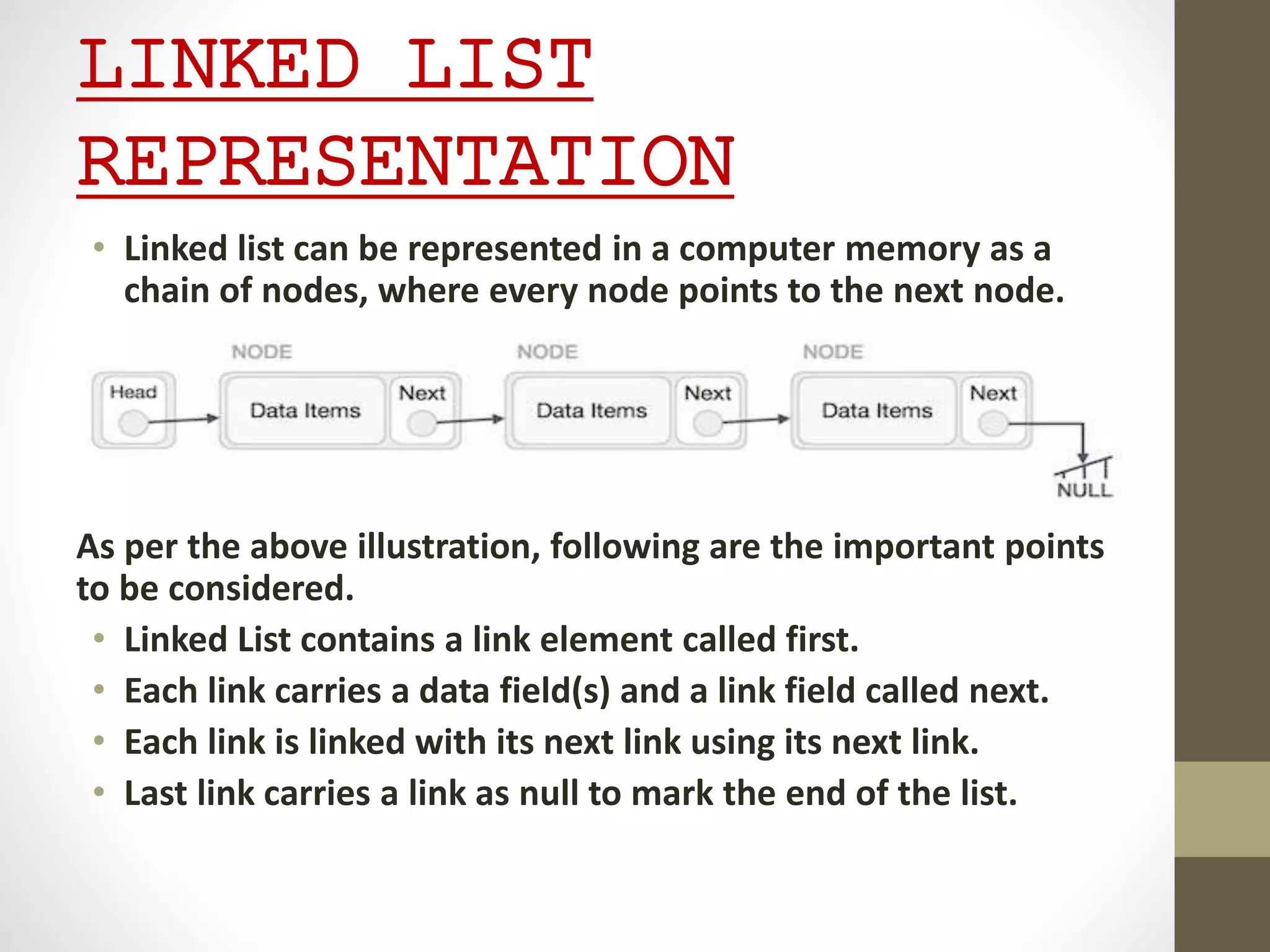 LINKED LIST
REPRESENTATION
• Linked list can be represented in a computer memory as a
chain of nodes, where every node points to the next node.
As per the above illustration, following are the important points
to be considered.
• Linked List contains a link element called first.
• Each link carries a data field(s) and a link field called next.
• Each link is linked with its next link using its next link.
• Last link carries a link as null to mark the end of the list.
 