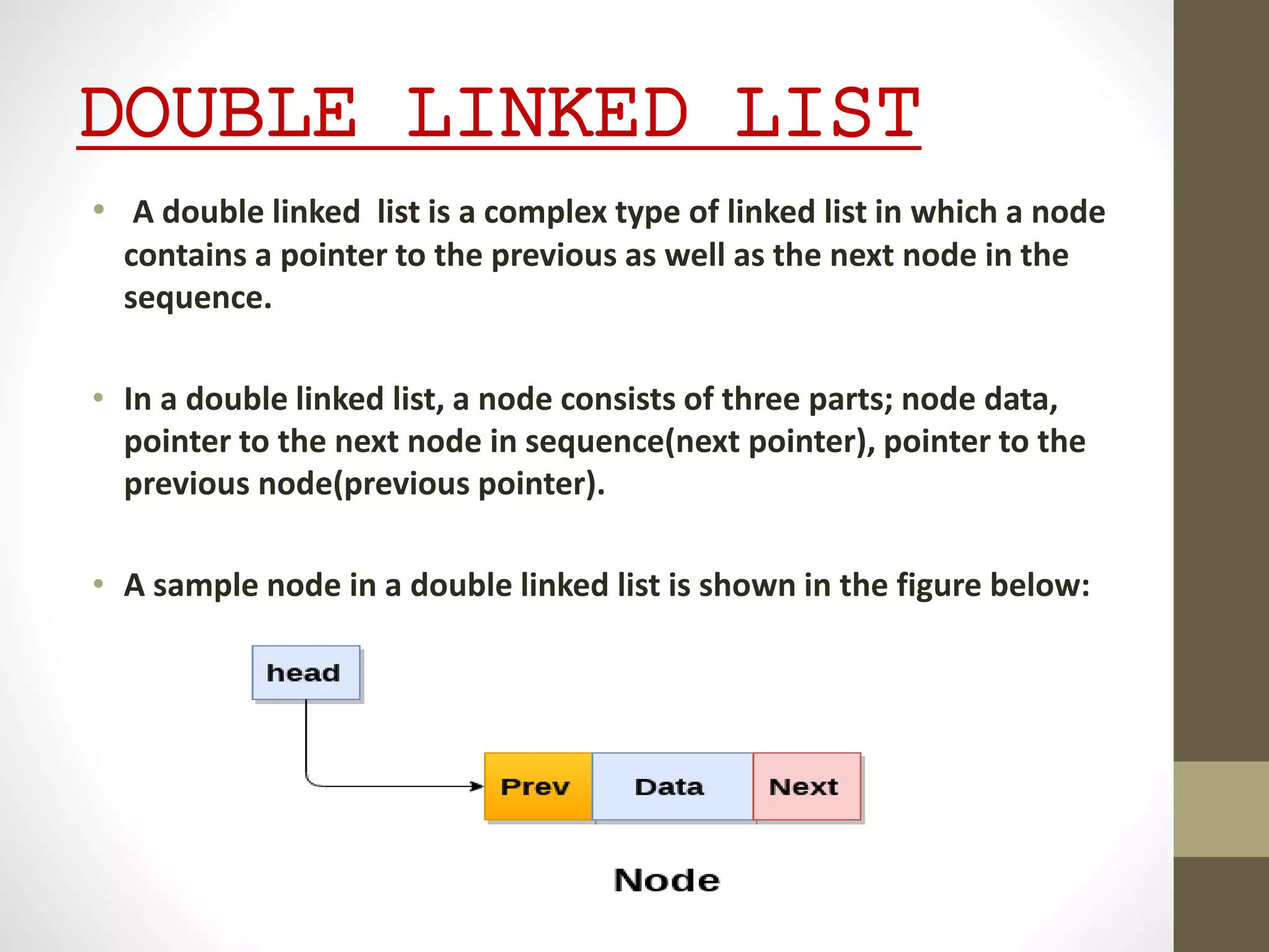 DOUBLE LINKED LIST
• A double linked list is a complex type of linked list in which a node
contains a pointer to the previous as well as the next node in the
sequence.
• In a double linked list, a node consists of three parts; node data,
pointer to the next node in sequence(next pointer), pointer to the
previous node(previous pointer).
• A sample node in a double linked list is shown in the figure below:
 
