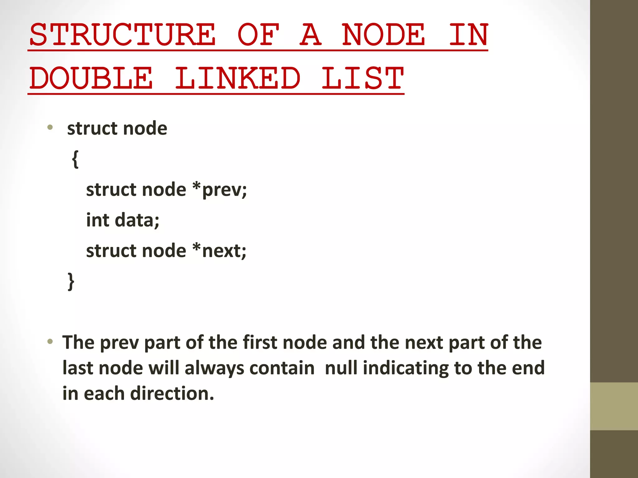 STRUCTURE OF A NODE IN
DOUBLE LINKED LIST
• struct node
{
struct node *prev;
int data;
struct node *next;
}
• The prev part of the first node and the next part of the
last node will always contain null indicating to the end
in each direction.
 