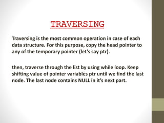 TRAVERSING
Traversing is the most common operation in case of each
data structure. For this purpose, copy the head pointer to
any of the temporary pointer (let’s say ptr).
then, traverse through the list by using while loop. Keep
shifting value of pointer variables ptr until we find the last
node. The last node contains NULL in it’s next part.
 