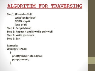 ALGORITHM FOR TRAVERSING
Step1: If Head==Null
write”underflow”
GOTO step 6
[End of If]
Step 2: Set prt=head
Step 3: Repeat 4 and 5 while ptr!=Null
Step 4: write ptr->data
Step 5: Exit
Example:
While(ptr!=Null)
{
printf(“%dn” ptr->data);
ptr=ptr->next;
}
 