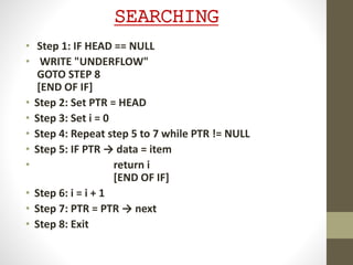 SEARCHING
• Step 1: IF HEAD == NULL
• WRITE "UNDERFLOW"
GOTO STEP 8
[END OF IF]
• Step 2: Set PTR = HEAD
• Step 3: Set i = 0
• Step 4: Repeat step 5 to 7 while PTR != NULL
• Step 5: IF PTR → data = item
• return i
[END OF IF]
• Step 6: i = i + 1
• Step 7: PTR = PTR → next
• Step 8: Exit
 