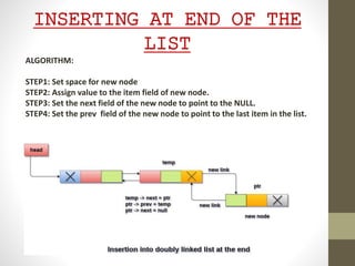 INSERTING AT END OF THE
LIST
ALGORITHM:
STEP1: Set space for new node
STEP2: Assign value to the item field of new node.
STEP3: Set the next field of the new node to point to the NULL.
STEP4: Set the prev field of the new node to point to the last item in the list.
 