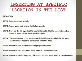 INSERTING AT SPECIFIC
LOCATION IN THE LIST
ALGORITHM:
STEP1: Set space for new node
STEP2: Assign value to the item field of new node.
STEP3: Traverse the list by using the pointer temp to skip the required number of
nodes in order to reach the specified node.
STEP4: The temp would point to the specified node at the end of the for loop.
The new node needs to be inserted after this node.
STEP5: Make the prev of the new node ptr point to temp.
STEP6: Make the next pointer of temp point to the new node ptr.
STEP7: Make the previous pointer of the next node of temp point to the new node.
 