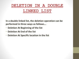 DELETION IN A DOUBLE
LINKED LIST
In a double linked list, the deletion operation can be
performed in three ways as follows...
• Deletion At Beginning of the list
• Deletion At End of the list
• Deletion At Specific location in the list
 