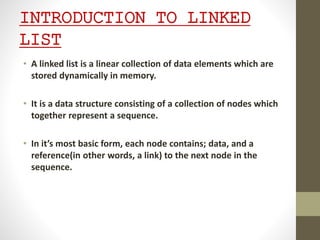INTRODUCTION TO LINKED
LIST
• A linked list is a linear collection of data elements which are
stored dynamically in memory.
• It is a data structure consisting of a collection of nodes which
together represent a sequence.
• In it’s most basic form, each node contains; data, and a
reference(in other words, a link) to the next node in the
sequence.
 