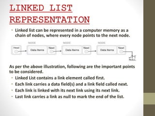 LINKED LIST
REPRESENTATION
• Linked list can be represented in a computer memory as a
chain of nodes, where every node points to the next node.
As per the above illustration, following are the important points
to be considered.
• Linked List contains a link element called first.
• Each link carries a data field(s) and a link field called next.
• Each link is linked with its next link using its next link.
• Last link carries a link as null to mark the end of the list.
 