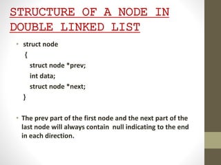 STRUCTURE OF A NODE IN
DOUBLE LINKED LIST
• struct node
{
struct node *prev;
int data;
struct node *next;
}
• The prev part of the first node and the next part of the
last node will always contain null indicating to the end
in each direction.
 