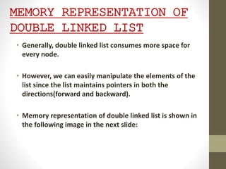 MEMORY REPRESENTATION OF
DOUBLE LINKED LIST
• Generally, double linked list consumes more space for
every node.
• However, we can easily manipulate the elements of the
list since the list maintains pointers in both the
directions(forward and backward).
• Memory representation of double linked list is shown in
the following image in the next slide:
 