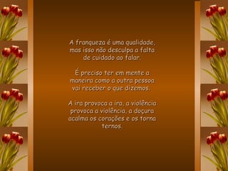A franqueza é uma qualidade, mas isso não desculpa a falta de cuidado ao falar. É preciso ter em mente a maneira como a outra pessoa vai receber o que dizemos.  A ira provoca a ira, a violência provoca a violência, a doçura acalma os corações e os torna ternos. 