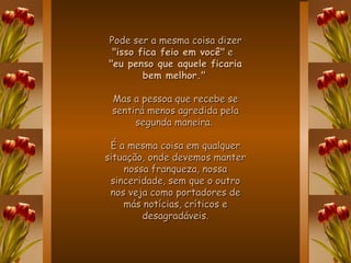 Pode ser a mesma coisa dizer  "isso fica feio em você"  e  "eu penso que aquele ficaria bem melhor."   Mas a pessoa que recebe se sentirá menos agredida pela segunda maneira.  É a mesma coisa em qualquer situação, onde devemos manter nossa franqueza, nossa sinceridade, sem que o outro nos veja como portadores de más notícias, críticos e desagradáveis. 