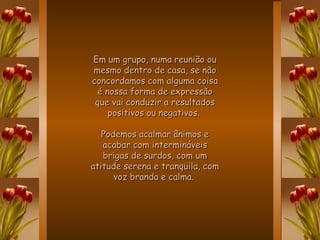 Em um grupo, numa reunião ou mesmo dentro de casa, se não concordamos com alguma coisa é nossa forma de expressão que vai conduzir a resultados positivos ou negativos.  Podemos acalmar ânimos e acabar com intermináveis brigas de surdos, com um atitude serena e tranqüila, com voz branda e calma.   