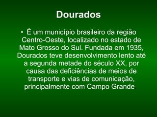 Dourados É um município brasileiro da região Centro-Oeste, localizado no estado de Mato Grosso do Sul. Fundada em 1935, Dourados teve desenvolvimento lento até a segunda metade do século XX, por causa das deficiências de meios de transporte e vias de comunicação, principalmente com Campo Grande .  