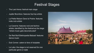 Festival Stages
- The Last Arena: festival main stage
- Jupiler Boombox: features hip-hop artists
- La Petite Maison Dans la Prairie: features
indie rock artists
- La Caverne: features rock and techno
artists; identified by the festival as the stage
“where music gets deconstructed”
- De Red Bull Elektropedia Balzaal: features
dance music
- Dub Corner: caters to fans of dubplate
- Le Labo: the stage is not reserved for one
particular genre or style
 