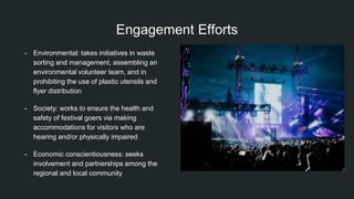 Engagement Efforts
- Environmental: takes initiatives in waste
sorting and management, assembling an
environmental volunteer team, and in
prohibiting the use of plastic utensils and
flyer distribution
- Society: works to ensure the health and
safety of festival goers via making
accommodations for visitors who are
hearing and/or physically impaired
- Economic conscientiousness: seeks
involvement and partnerships among the
regional and local community
 